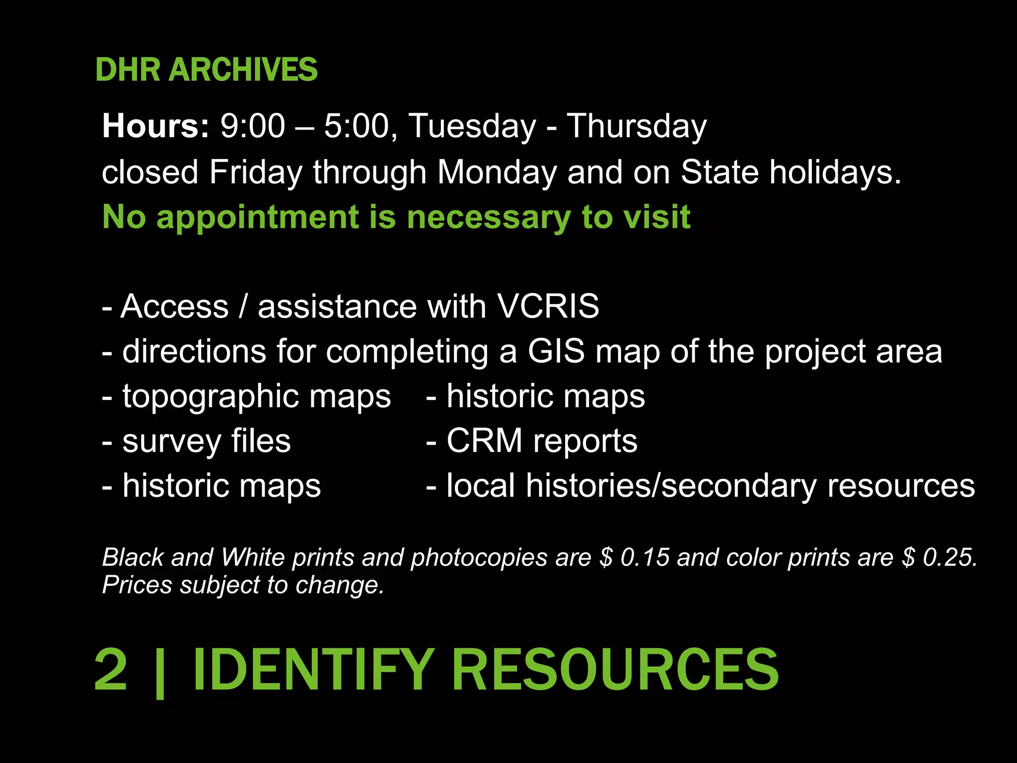 DHR ARCHIVES
Hours: 9:00 – 5:00, Tuesday - Thursday
closed Friday through Monday and on State holidays.
No appointment is necessary to visit
- Access / assistance with VCRIS
- directions for completing a GIS map of the project area
- topographic maps - historic maps
- survey files - CRM reports
- historic maps - local histories/secondary resources
Black and White prints and photocopies are $ 0.15 and color prints are $ 0.25.
Prices subject to change.
42
2 | IDENTIFY RESOURCES
 