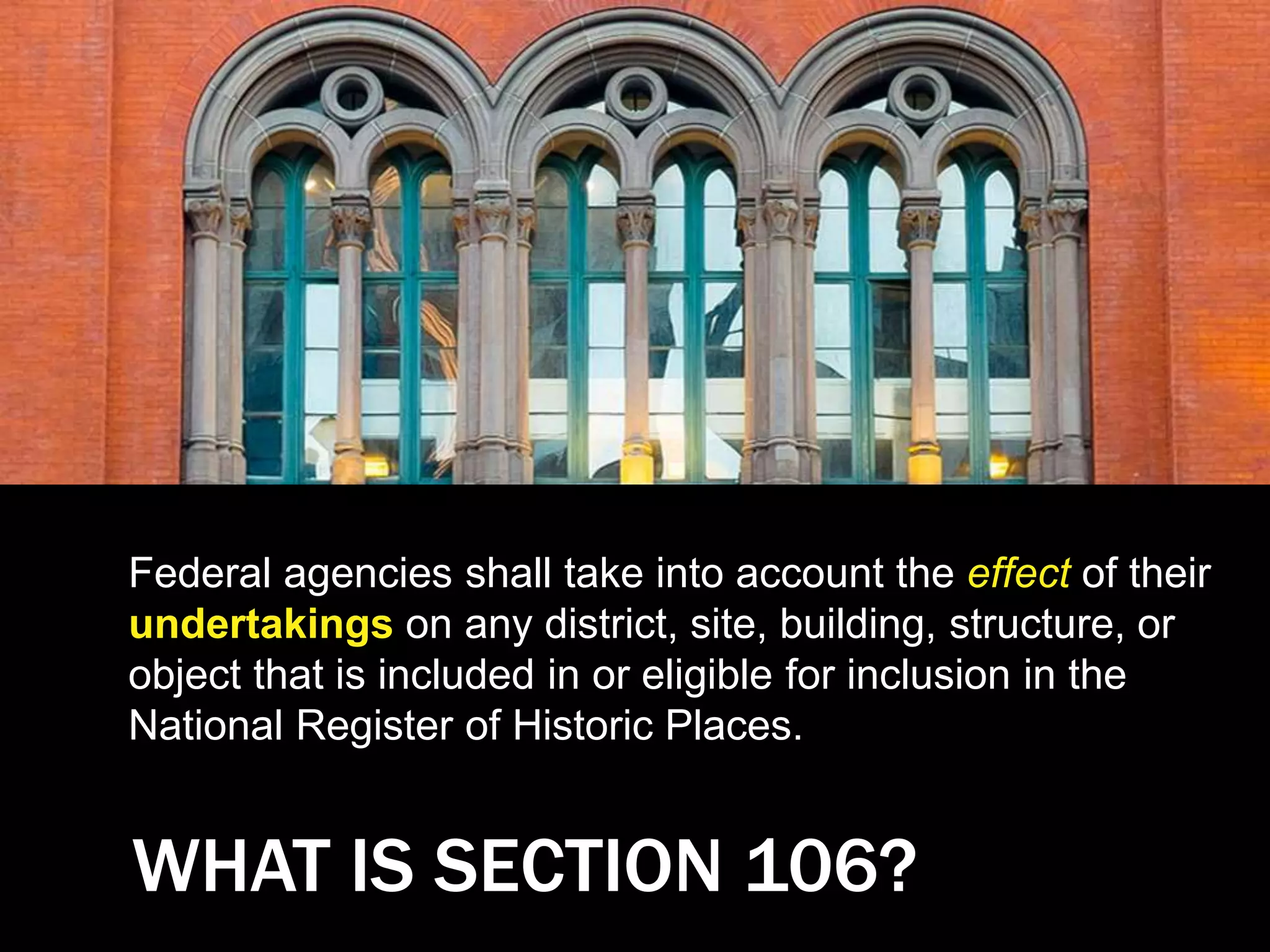 WHAT IS SECTION 106?
Federal agencies shall take into account the effect of their
undertakings on any district, site, building, structure, or
object that is included in or eligible for inclusion in the
National Register of Historic Places.
 