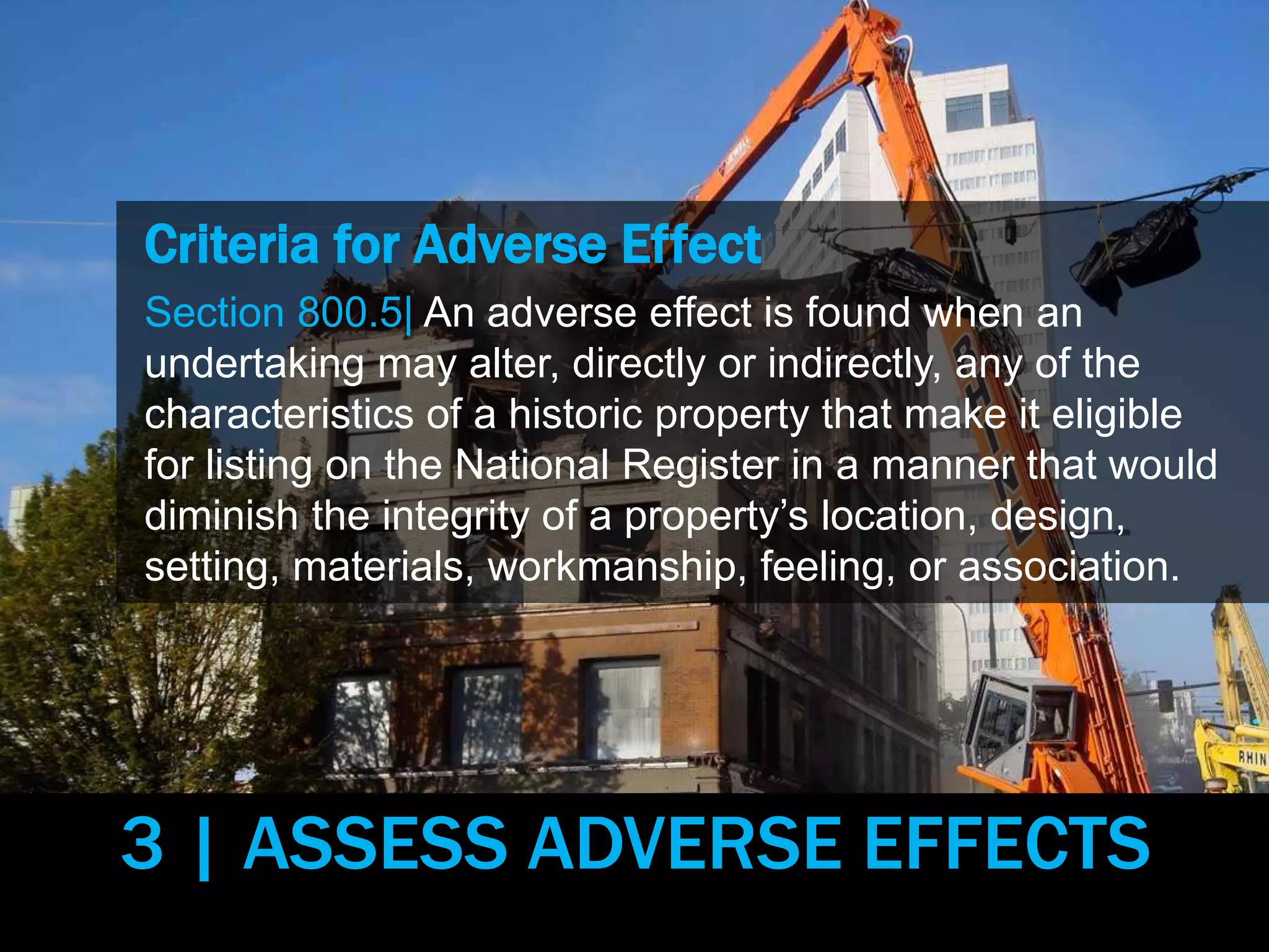 Criteria for Adverse Effect
Section 800.5| An adverse effect is found when an
undertaking may alter, directly or indirectly, any of the
characteristics of a historic property that make it eligible
for listing on the National Register in a manner that would
diminish the integrity of a property’s location, design,
setting, materials, workmanship, feeling, or association.
3 | ASSESS ADVERSE EFFECTS
 