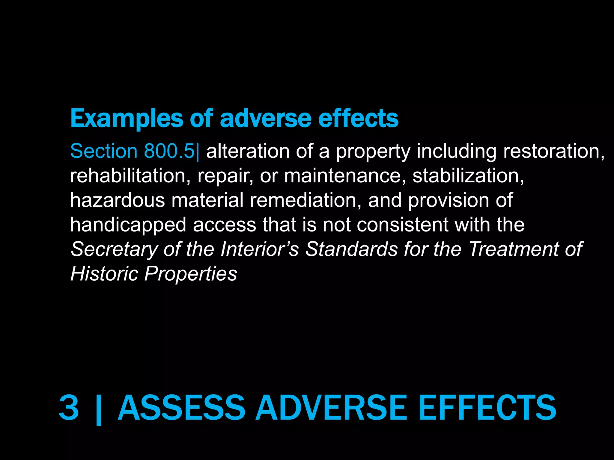 Examples of adverse effects
Section 800.5| alteration of a property including restoration,
rehabilitation, repair, or maintenance, stabilization,
hazardous material remediation, and provision of
handicapped access that is not consistent with the
Secretary of the Interior’s Standards for the Treatment of
Historic Properties
3 | ASSESS ADVERSE EFFECTS
 