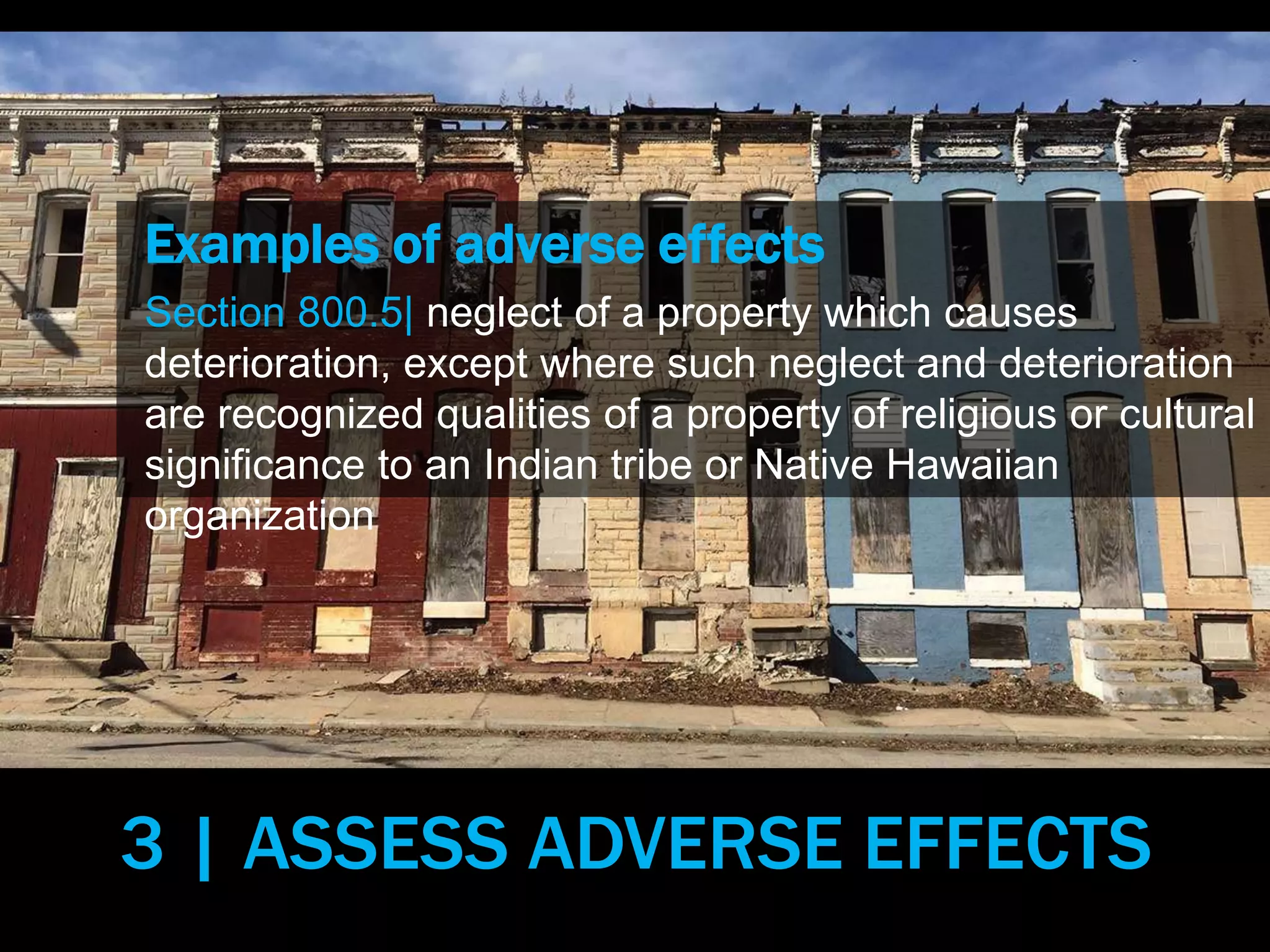 Examples of adverse effects
Section 800.5| neglect of a property which causes
deterioration, except where such neglect and deterioration
are recognized qualities of a property of religious or cultural
significance to an Indian tribe or Native Hawaiian
organization
3 | ASSESS ADVERSE EFFECTS
 