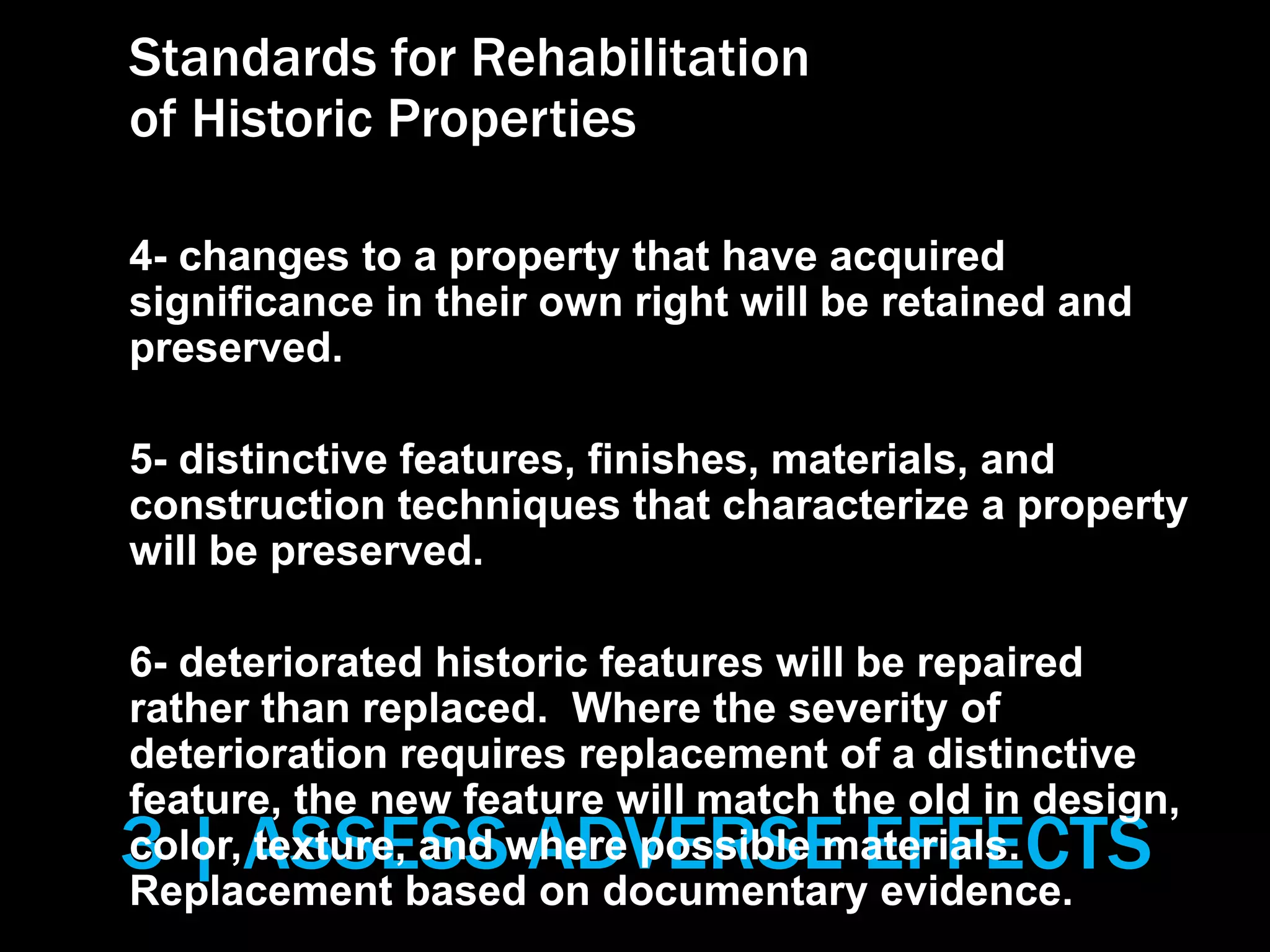 3 | ASSESS ADVERSE EFFECTS
Standards for Rehabilitation
of Historic Properties
4- changes to a property that have acquired
significance in their own right will be retained and
preserved.
5- distinctive features, finishes, materials, and
construction techniques that characterize a property
will be preserved.
6- deteriorated historic features will be repaired
rather than replaced. Where the severity of
deterioration requires replacement of a distinctive
feature, the new feature will match the old in design,
color, texture, and where possible materials.
Replacement based on documentary evidence.
 
