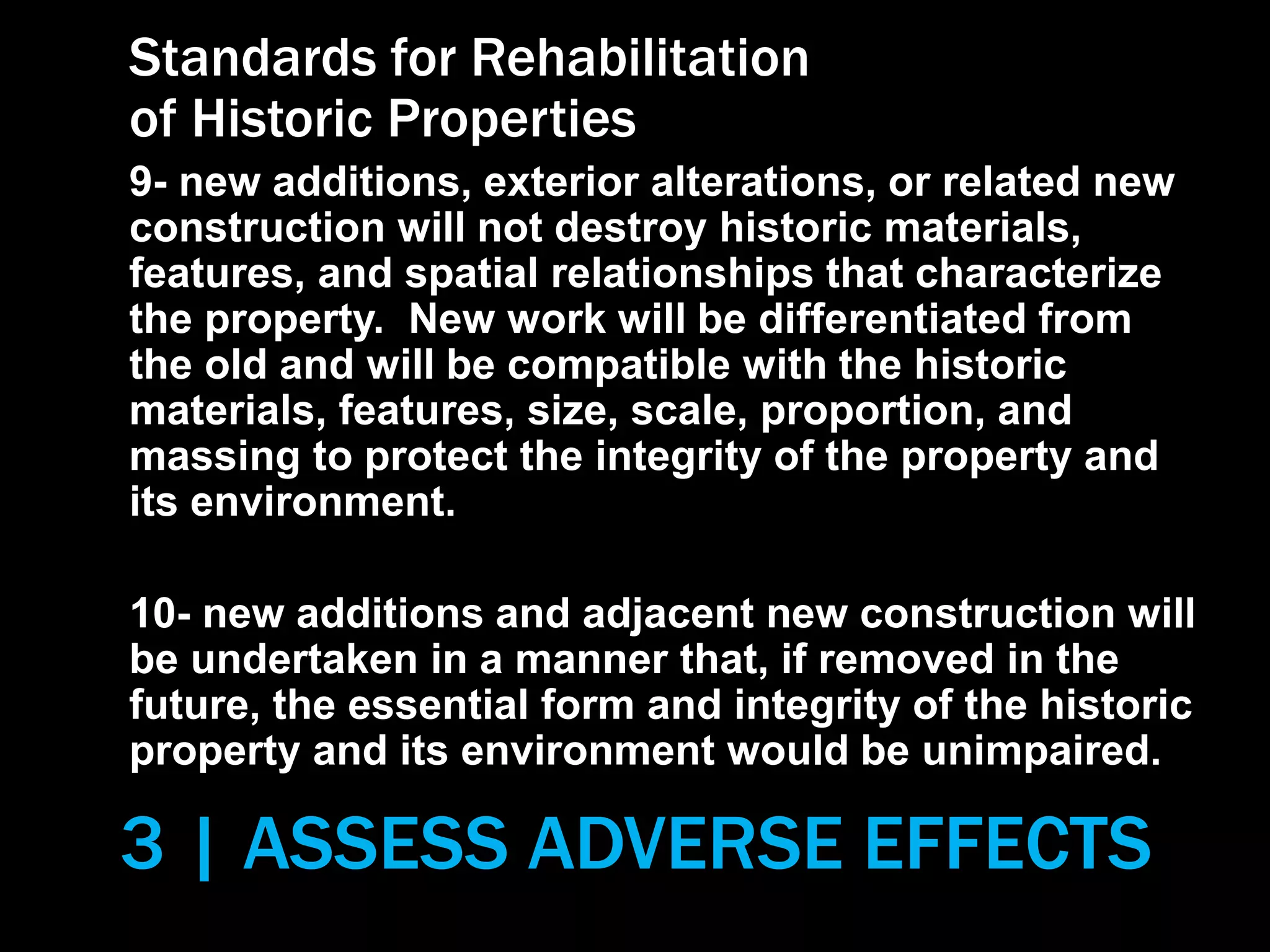 3 | ASSESS ADVERSE EFFECTS
Standards for Rehabilitation
of Historic Properties
9- new additions, exterior alterations, or related new
construction will not destroy historic materials,
features, and spatial relationships that characterize
the property. New work will be differentiated from
the old and will be compatible with the historic
materials, features, size, scale, proportion, and
massing to protect the integrity of the property and
its environment.
10- new additions and adjacent new construction will
be undertaken in a manner that, if removed in the
future, the essential form and integrity of the historic
property and its environment would be unimpaired.
 
