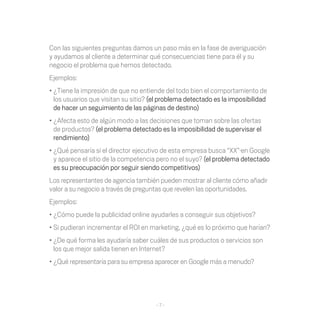 Con las siguientes preguntas damos un paso más en la fase de averiguación
y ayudamos al cliente a determinar qué consecuencias tiene para él y su
negocio el problema que hemos detectado.
Ejemplos:
•	¿Tiene la impresión de que no entiende del todo bien el comportamiento de
  los usuarios que visitan su sitio? (el problema detectado es la imposibilidad
  de hacer un seguimiento de las páginas de destino)
•	¿Afecta esto de algún modo a las decisiones que toman sobre las ofertas
  de productos? (el problema detectado es la imposibilidad de supervisar el
  rendimiento)
•	¿Qué pensaría si el director ejecutivo de esta empresa busca “XX”·en Google
  y aparece el sitio de la competencia pero no el suyo? (el problema detectado
  es su preocupación por seguir siendo competitivos)
Los representantes de agencia también pueden mostrar al cliente cómo añadir
valor a su negocio a través de preguntas que revelen las oportunidades.
Ejemplos:
•	¿Cómo puede la publicidad online ayudarles a conseguir sus objetivos?
•	Si pudieran incrementar el ROI en marketing, ¿qué es lo próximo que harían?
•	¿De qué forma les ayudaría saber cuáles de sus productos o servicios son
  los que mejor salida tienen en Internet?
•	¿Qué representaría para su empresa aparecer en Google más a menudo?




                                      -7-
 