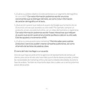 •	¿Cuál es su público objetivo (si este pertenece a un segmento demográfico
  en concreto)? Con esta información podremos escribir anuncios
  convincentes que se distingan del resto, así como incluir información
  de carácter demográfico en el texto.
•	¿Qué acción quieren que realice el usuario de Google que ha hecho clic en
  el anuncio una vez que acceda a su sitio web? Por ejemplo, comprar un
  producto, enviar una solicitud online, ver un vídeo demostrativo o registrarse.
  Con esta información podremos escribir frases interactivas que indiquen
  al usuario qué acción quiere el anunciante que lleve a cabo en su sitio web.
  Esto les ayudará a incrementar el ROI.
•	¿Cuál es su presupuesto para marketing? Permite saber para cuántos
  productos o servicios pueden crearse campañas publicitarias, así como
  el tamaño de las listas de palabras clave.

El cierre del trato tras llegar a un acuerdo
Una vez que haya acuerdo entre la agencia o el representante de ventas y el
cliente, para cerrar el trato solo hace falta que el cliente desee proceder, y reitere
las necesidades de marketing online y las oportunidades desveladas durante la
fase de análisis. También es importante dejar claro cuáles van a ser los próximos
pasos del acuerdo.




                                         - 10 -
 