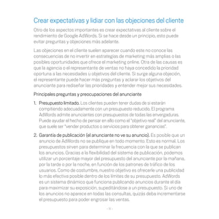 Crear expectativas y lidiar con las objeciones del cliente
Otro de los aspectos importantes es crear expectativas al cliente sobre el
rendimiento de Google AdWords. Si se hace desde un principio, esto puede
evitar preguntas y objeciones más adelante.
Las objeciones en el cliente suelen aparecer cuando este no conoce las
consecuencias de no invertir en estrategias de marketing más amplias o las
posibles oportunidades que ofrece el marketing online. Otra de las causas es
que la agencia o el representante de ventas no haya concedido la prioridad
oportuna a las necesidades u objetivos del cliente. Si surge alguna objeción,
el representante puede hacer más preguntas y aclarar los objetivos del
anunciante para rediseñar las prioridades y entender mejor sus necesidades.
Principales preguntas y preocupaciones del anunciante
1.	 Presupuesto limitado. Los clientes pueden tener dudas de si estarán
    compitiendo adecuadamente con un presupuesto reducido. El programa
    AdWords admite anunciantes con presupuestos de todas las envergaduras.
    Puede ayudar el hecho de pensar en ello como el “objetivo real” del anunciante,
    que suele ser “vender productos o servicios para obtener ganancias”.
2.	 Garantía de publicación (el anunciante no ve su anuncio). Es posible que un
    anuncio de AdWords no se publique en todo momento. Esto es normal. Los
    presupuestos sirven para determinar la frecuencia con la que se publican
    los anuncios. Gracias a la flexibilidad del sistema de publicación, podemos
    utilizar un porcentaje mayor del presupuesto del anunciante por la mañana,
    por la tarde o por la noche, en función de los patrones de tráfico de los
    usuarios. Como de costumbre, nuestro objetivo es ofrecerle una publicidad
    lo más efectiva posible dentro de los límites de su presupuesto. AdWords
    es un sistema dinámico que funciona publicando anuncios durante el día
    para maximizar su exposición, supeditándose a un presupuesto. Si uno de
    los anuncios no aparece en todas las consultas, quizás deba incrementarse
    el presupuesto para poder engrosar las ventas.
                                       - 11 -
 
