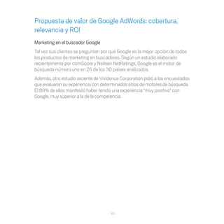 Propuesta de valor de Google AdWords: cobertura,
relevancia y ROI
Marketing en el buscador Google
Tal vez sus clientes se pregunten por qué Google es la mejor opción de todos
los productos de marketing en buscadores. Según un estudio elaborado
recientemente por comScore y Neilsen NetRatings, Google es el motor de
búsqueda número uno en 26 de los 30 países analizados.
Además, otro estudio reciente de Vividence Corporation pidió a los encuestados
que evaluaran su experiencia con determinados sitios de motores de búsqueda.
El 89% de ellos manifestó haber tenido una experiencia “muy positiva” con
Google, muy superior a la de la competencia.




                                     - 13 -
 