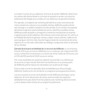 a cumplir muchos de sus objetivos. A la hora de vender AdWords, determinar
los valores del cliente desde un principio le ayudará a vender una solución
publicitaria de Google que cumpla con sus objetivos y le garantice el éxito.
Por ejemplo, si el objetivo de marketing del cliente es crear consciencia de
marca, presencia o educar a sus posibles clientes, AdWords puede orientar
ese mensaje a un público receptivo en este sentido. Si, en cambio, el propósito
del cliente es generar oportunidades de venta o identificar posibles ventas,
AdWords puede ayudarle a conseguirlo a través de inscripciones en eventos
o registros para recibir boletines informativos, entre otras tácticas. Por último, si
la finalidad del cliente es generar ventas y captar nuevos clientes, hable con él
para averiguar cómo lo mide. Quizá lo haga a través de conversiones de venta,
registros en su sitio web, solicitudes de catálogo o preguntas sobre la ubicación
de sus tiendas.
Ejemplo de la buena rentabilidad de un anuncio de AdWords: si una empresa
invierte 300 euros al mes en AdWords con un coste por clic máximo de 0,50
euros y recibe 60 conversiones a un precio de venta medio de 100 euros, con
el 10% del ROI percibirá 6.000 euros en ventas.
Con unos resultados tan positivos, debería recomendar a su cliente que
se anuncie a mayor escala. Reinvertir los beneficios en su presupuesto
de AdWords podría mejorar los resultados con ausencia de riesgo.
Este es solo uno de los ejemplos de la rentabilidad que ofrece Google
AdWords. Diseñe junto con el cliente un programa que le garantice el éxito.
Los anunciantes se sirven de la plataforma de AdWords para lograr varios
objetivos. Al inicio del proceso de venta, examine todos los aspectos
detalladamente para determinar los objetivos de marketing del anunciante
y cómo desea medir el éxito de su programa publicitario.

                                         - 16 -
 