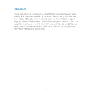 Resumen
Con la adquisición de una cuenta de Google AdWords, su cliente puede lograr
por sí solo lo que antes requería todo un equipo de asesores publicitarios. Los
anuncios de AdWords pueden mostrarse online prácticamente en cualquier
lugar del mundo, conservando su orientación y relevancia. Además, puesto que
ayudará a sus clientes a medir el rendimiento y a modificar las campañas para
optimizar los resultados, estos disfrutarán de un nivel de control inigualable de
la inversión y del alcance publicitarios.




                                       - 17 -
 