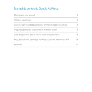 Manual de ventas de Google AdWords

Objetivos de este manual	                                             1

Venta de soluciones	                                                 2

Conocer las necesidades del cliente en marketing de buscadores	      3

Preguntas para crear una cuenta de AdWords eficaz	                   8

Crear expectativas y lidiar con las objeciones del cliente	          11

Propuesta de valor de Google AdWords: cobertura, relevancia y ROI	   13

Resumen		                                                            17
 