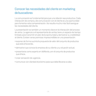 Conocer las necesidades del cliente en marketing
de buscadores
La comunicación es fundamental para que una relación sea productiva. Cada
interacción de compra y de comunicación con el cliente es una oportunidad
para fomentar esta compenetración. Así resulta mucho más fácil averiguar
las necesidades del cliente.
La presentación es también un momento clave en la interacción del proceso
de venta. La agencia o el representante de ventas tiene un espacio de tiempo
limitado para transmitir el valor de la oportunidad y demostrar su credibilidad
al cliente. Existen varias premisas imprescindibles en una presentación:
•	exponer de forma sucinta la propuesta de valor del conjunto de productos
  que está ofreciendo,
•	demostrar que conoce la empresa de su cliente y su situación actual,
•	presentarse como experto en AdWords y en el conjunto de productos
  que ofrece,
•	crear sensación de urgencia,
•	comunicar con claridad el próximo paso que debe llevarse a cabo.




                                      -3-
 