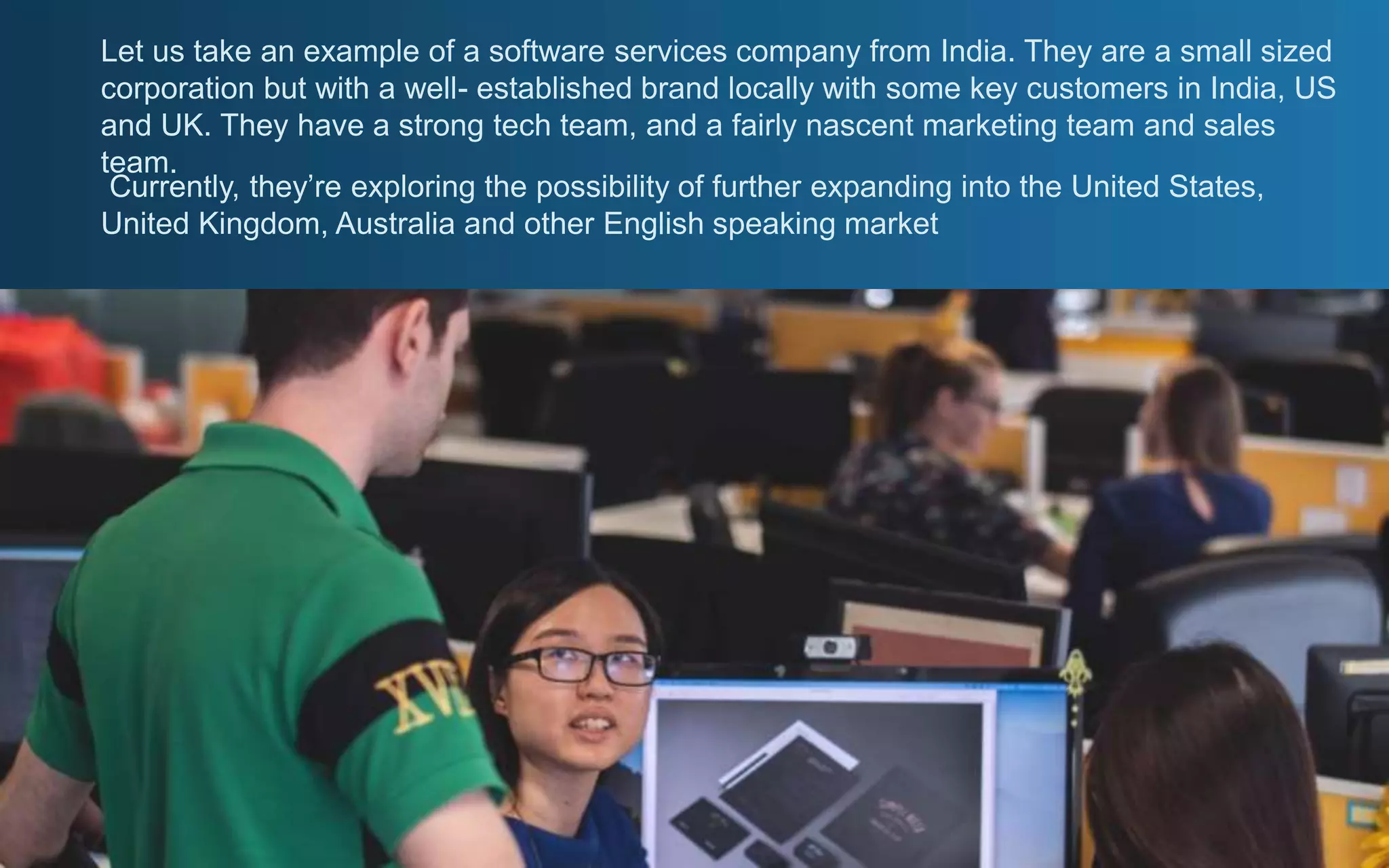 Let us take an example of a software services company from India. They are a small sized
corporation but with a well- established brand locally with some key customers in India, US
and UK. They have a strong tech team, and a fairly nascent marketing team and sales
team.
Currently, they’re exploring the possibility of further expanding into the United States,
United Kingdom, Australia and other English speaking market
 