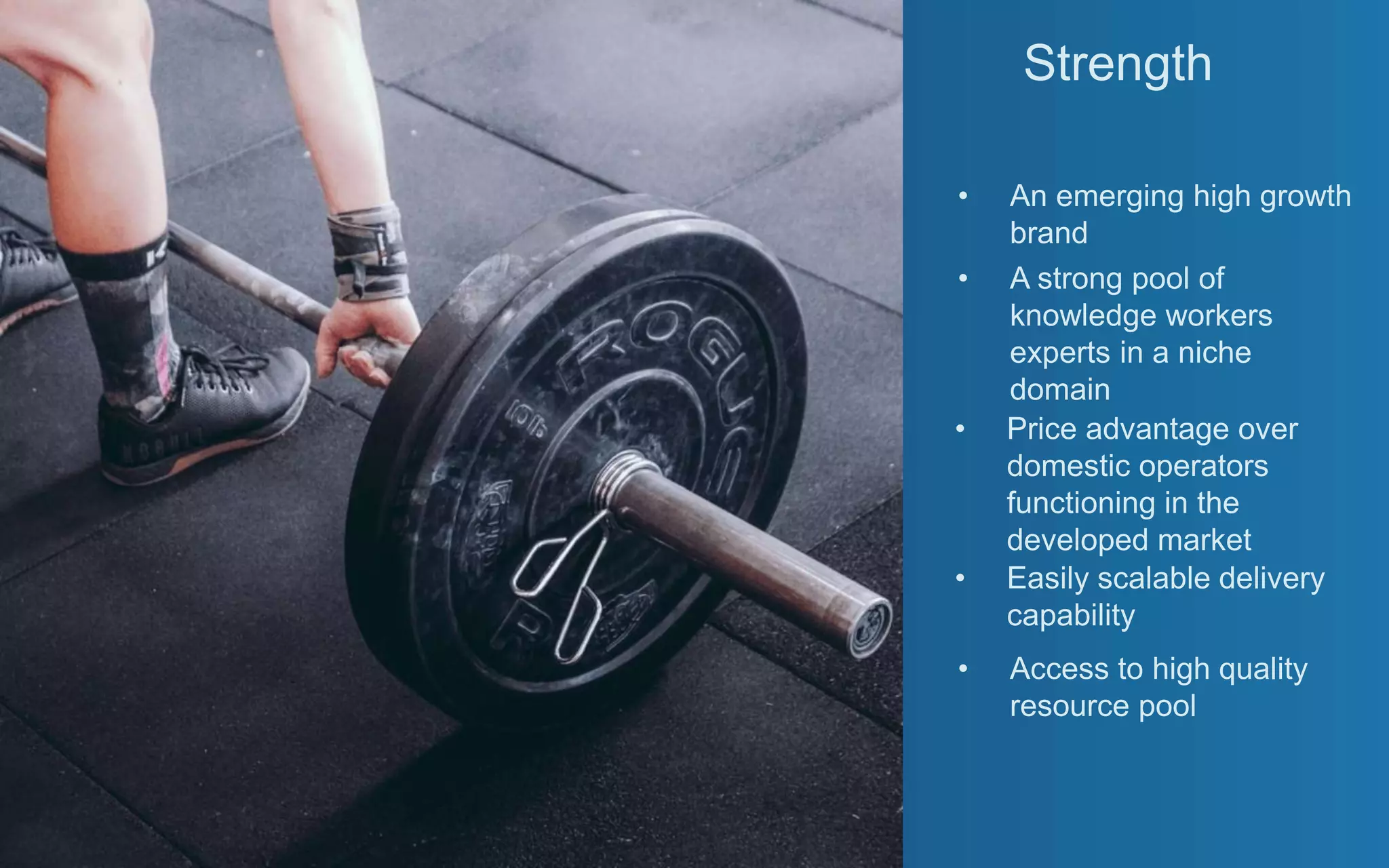 Strength
• An emerging high growth
brand
• A strong pool of
knowledge workers
experts in a niche
domain
• Price advantage over
domestic operators
functioning in the
developed market
• Easily scalable delivery
capability
• Access to high quality
resource pool
 