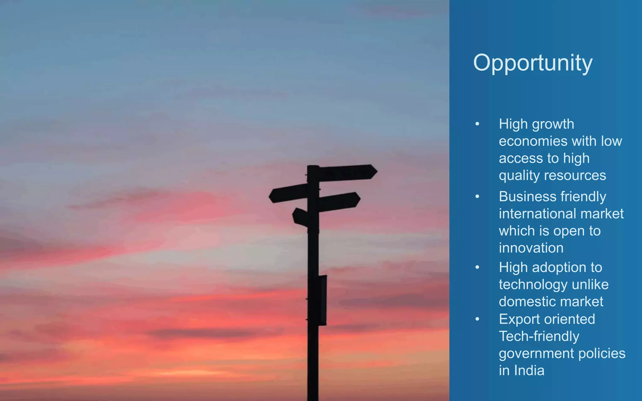 Opportunity
• High growth
economies with low
access to high
quality resources
• Business friendly
international market
which is open to
innovation
• High adoption to
technology unlike
domestic market
• Export oriented
Tech-friendly
government policies
in India
 