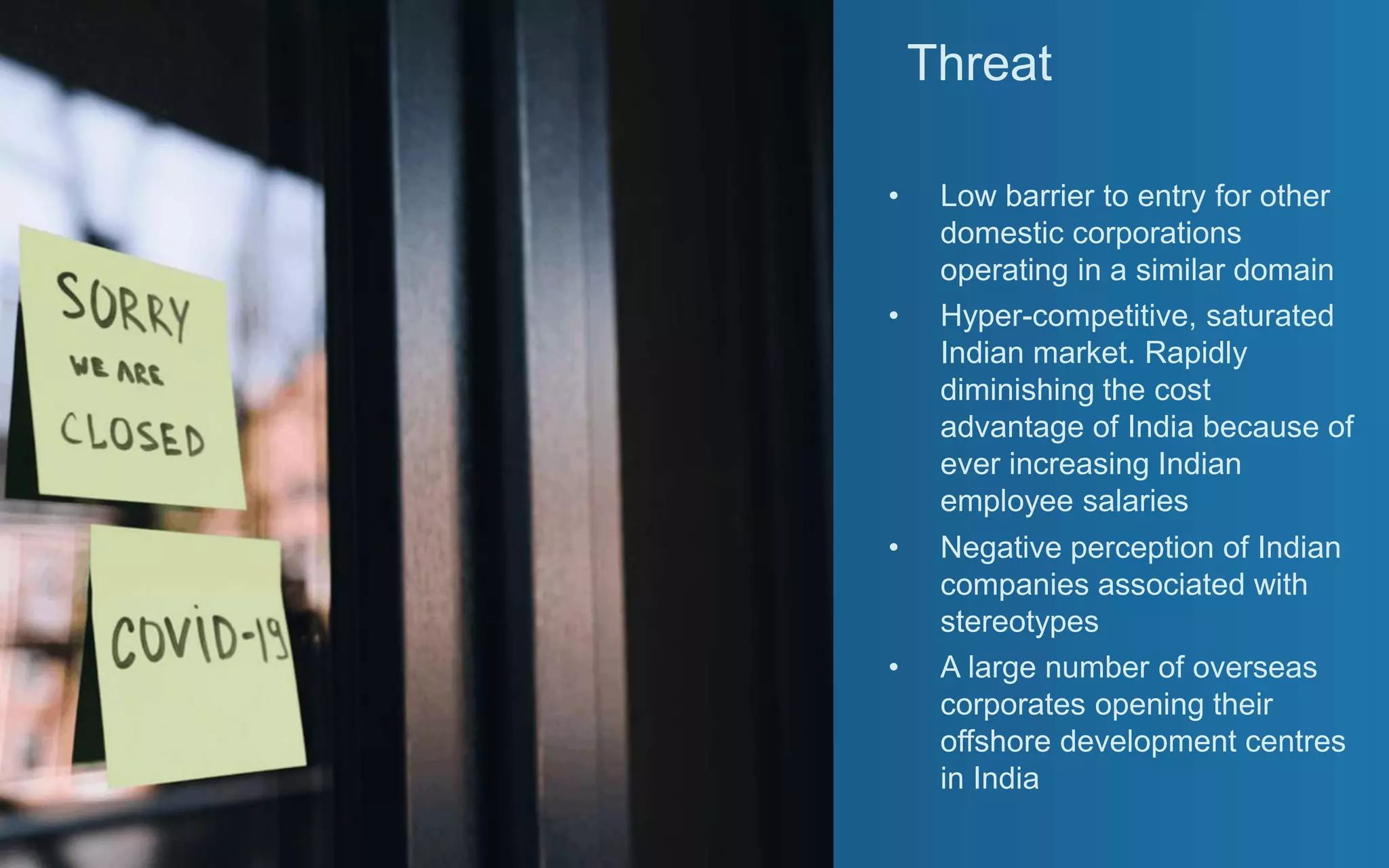 Threat
• Low barrier to entry for other
domestic corporations
operating in a similar domain
• Hyper-competitive, saturated
Indian market. Rapidly
diminishing the cost
advantage of India because of
ever increasing Indian
employee salaries
• Negative perception of Indian
companies associated with
stereotypes
• A large number of overseas
corporates opening their
offshore development centres
in India
 
