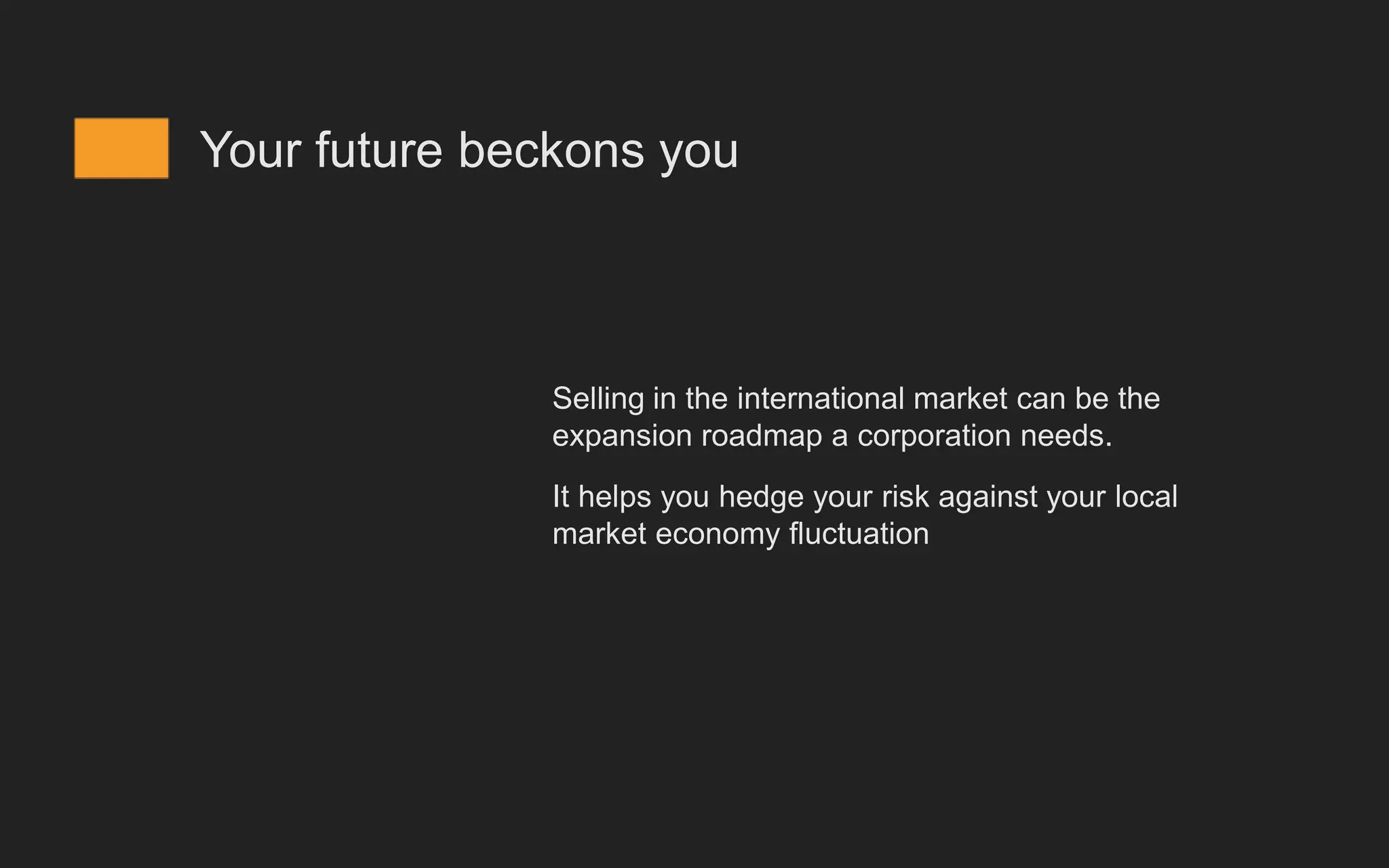 Your future beckons you
Selling in the international market can be the
expansion roadmap a corporation needs.
It helps you hedge your risk against your local
market economy fluctuation
 