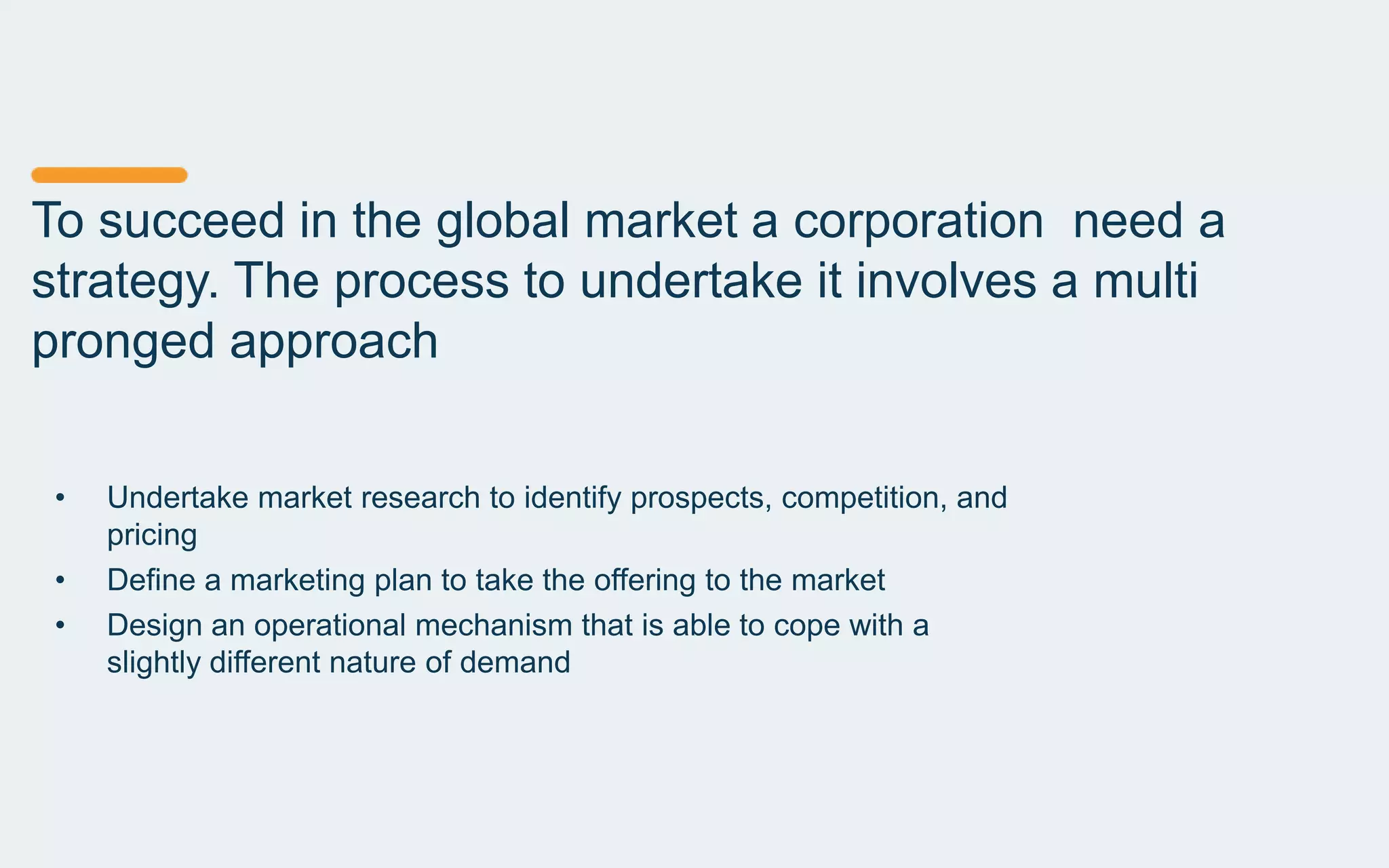 To succeed in the global market a corporation need a
strategy. The process to undertake it involves a multi
pronged approach
• Undertake market research to identify prospects, competition, and
pricing
• Define a marketing plan to take the offering to the market
• Design an operational mechanism that is able to cope with a
slightly different nature of demand
 