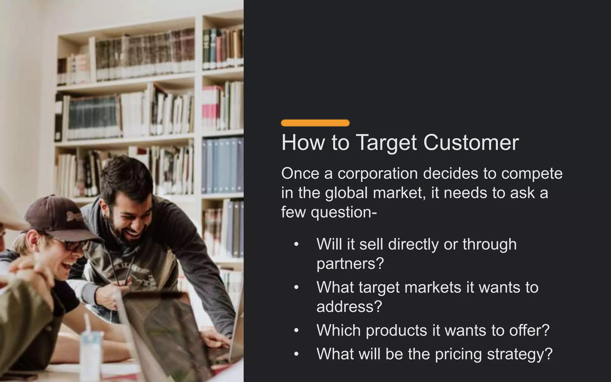 How to Target Customer
Once a corporation decides to compete
in the global market, it needs to ask a
few question-
• Will it sell directly or through
partners?
• What target markets it wants to
address?
• Which products it wants to offer?
• What will be the pricing strategy?
 