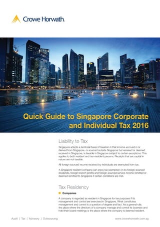 1Audit | Tax | Advisory | Outsourcing
Quick Guide to Singapore Corporate
and Individual Tax 2016
www.crowehorwath.com.sgAudit | Tax | Advisory | Outsourcing
Liability to Tax
Singapore adopts a territorial basis of taxation in that income accrued in or
derived from Singapore, or sourced outside Singapore but received or deemed
received in Singapore, is taxable in Singapore subject to certain exceptions. This
applies to both resident and non-resident persons. Receipts that are capital in
nature are not taxable.
All foreign sourced income received by individuals are exempted from tax.
A Singapore resident company can enjoy tax exemption on its foreign-sourced
dividends, foreign branch profits and foreign-sourced service income remitted or
deemed remitted to Singapore if certain conditions are met.
Tax Residency
	 Companies
A company is regarded as resident in Singapore for tax purposes if its
management and control are exercised in Singapore. What constitutes
management and control is a question of degree and fact. As a general rule,
the place where the directors of a company manage and control its business and
hold their board meetings is the place where the company is deemed resident.
 