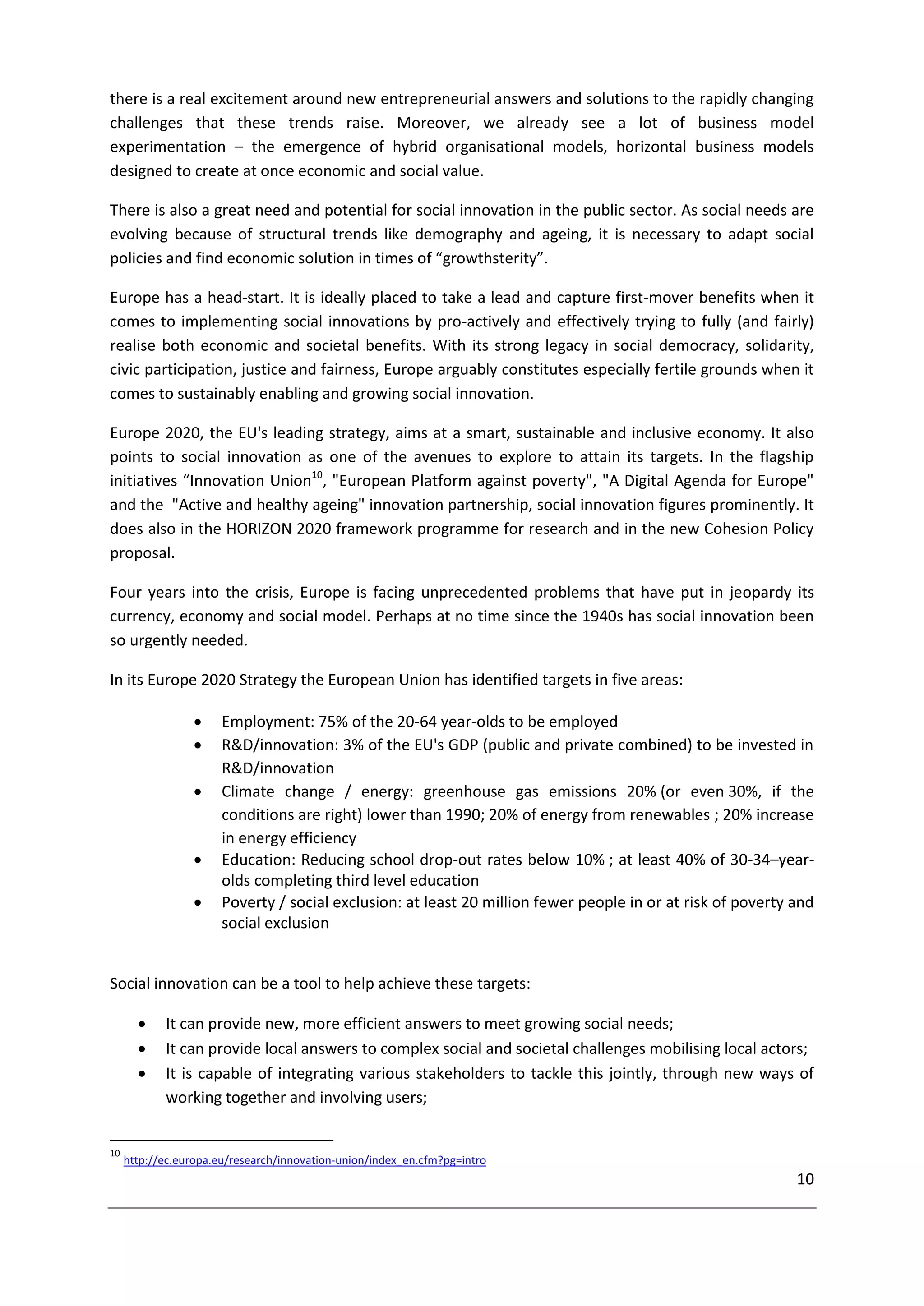 there is a real excitement around new entrepreneurial answers and solutions to the rapidly changing
challenges that these trends raise. Moreover, we already see a lot of business model
experimentation – the emergence of hybrid organisational models, horizontal business models
designed to create at once economic and social value.

There is also a great need and potential for social innovation in the public sector. As social needs are
evolving because of structural trends like demography and ageing, it is necessary to adapt social
policies and find economic solution in times of “growthsterity”.

Europe has a head-start. It is ideally placed to take a lead and capture first-mover benefits when it
comes to implementing social innovations by pro-actively and effectively trying to fully (and fairly)
realise both economic and societal benefits. With its strong legacy in social democracy, solidarity,
civic participation, justice and fairness, Europe arguably constitutes especially fertile grounds when it
comes to sustainably enabling and growing social innovation.

Europe 2020, the EU's leading strategy, aims at a smart, sustainable and inclusive economy. It also
points to social innovation as one of the avenues to explore to attain its targets. In the flagship
initiatives “Innovation Union10, "European Platform against poverty", "A Digital Agenda for Europe"
and the "Active and healthy ageing" innovation partnership, social innovation figures prominently. It
does also in the HORIZON 2020 framework programme for research and in the new Cohesion Policy
proposal.

Four years into the crisis, Europe is facing unprecedented problems that have put in jeopardy its
currency, economy and social model. Perhaps at no time since the 1940s has social innovation been
so urgently needed.

In its Europe 2020 Strategy the European Union has identified targets in five areas:

                      Employment: 75% of the 20-64 year-olds to be employed
                      R&D/innovation: 3% of the EU's GDP (public and private combined) to be invested in
                       R&D/innovation
                      Climate change / energy: greenhouse gas emissions 20% (or even 30%, if the
                       conditions are right) lower than 1990; 20% of energy from renewables ; 20% increase
                       in energy efficiency
                      Education: Reducing school drop-out rates below 10% ; at least 40% of 30-34–year-
                       olds completing third level education
                      Poverty / social exclusion: at least 20 million fewer people in or at risk of poverty and
                       social exclusion


Social innovation can be a tool to help achieve these targets:

           It can provide new, more efficient answers to meet growing social needs;
           It can provide local answers to complex social and societal challenges mobilising local actors;
           It is capable of integrating various stakeholders to tackle this jointly, through new ways of
            working together and involving users;


10
     http://ec.europa.eu/research/innovation-union/index_en.cfm?pg=intro
                                                                                                             10
 