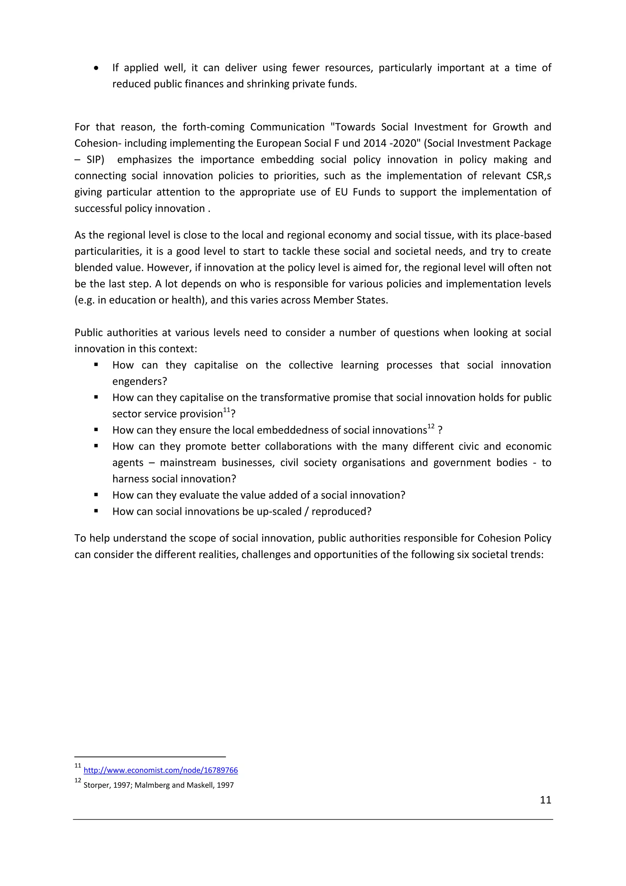     If applied well, it can deliver using fewer resources, particularly important at a time of
            reduced public finances and shrinking private funds.


For that reason, the forth-coming Communication "Towards Social Investment for Growth and
Cohesion- including implementing the European Social F und 2014 -2020" (Social Investment Package
– SIP) emphasizes the importance embedding social policy innovation in policy making and
connecting social innovation policies to priorities, such as the implementation of relevant CSR,s
giving particular attention to the appropriate use of EU Funds to support the implementation of
successful policy innovation .

As the regional level is close to the local and regional economy and social tissue, with its place-based
particularities, it is a good level to start to tackle these social and societal needs, and try to create
blended value. However, if innovation at the policy level is aimed for, the regional level will often not
be the last step. A lot depends on who is responsible for various policies and implementation levels
(e.g. in education or health), and this varies across Member States.

Public authorities at various levels need to consider a number of questions when looking at social
innovation in this context:
     How can they capitalise on the collective learning processes that social innovation
        engenders?
     How can they capitalise on the transformative promise that social innovation holds for public
        sector service provision11?
     How can they ensure the local embeddedness of social innovations12 ?
     How can they promote better collaborations with the many different civic and economic
        agents – mainstream businesses, civil society organisations and government bodies - to
        harness social innovation?
     How can they evaluate the value added of a social innovation?
     How can social innovations be up-scaled / reproduced?

To help understand the scope of social innovation, public authorities responsible for Cohesion Policy
can consider the different realities, challenges and opportunities of the following six societal trends:




11
     http://www.economist.com/node/16789766
12
     Storper, 1997; Malmberg and Maskell, 1997
                                                                                                      11
 
