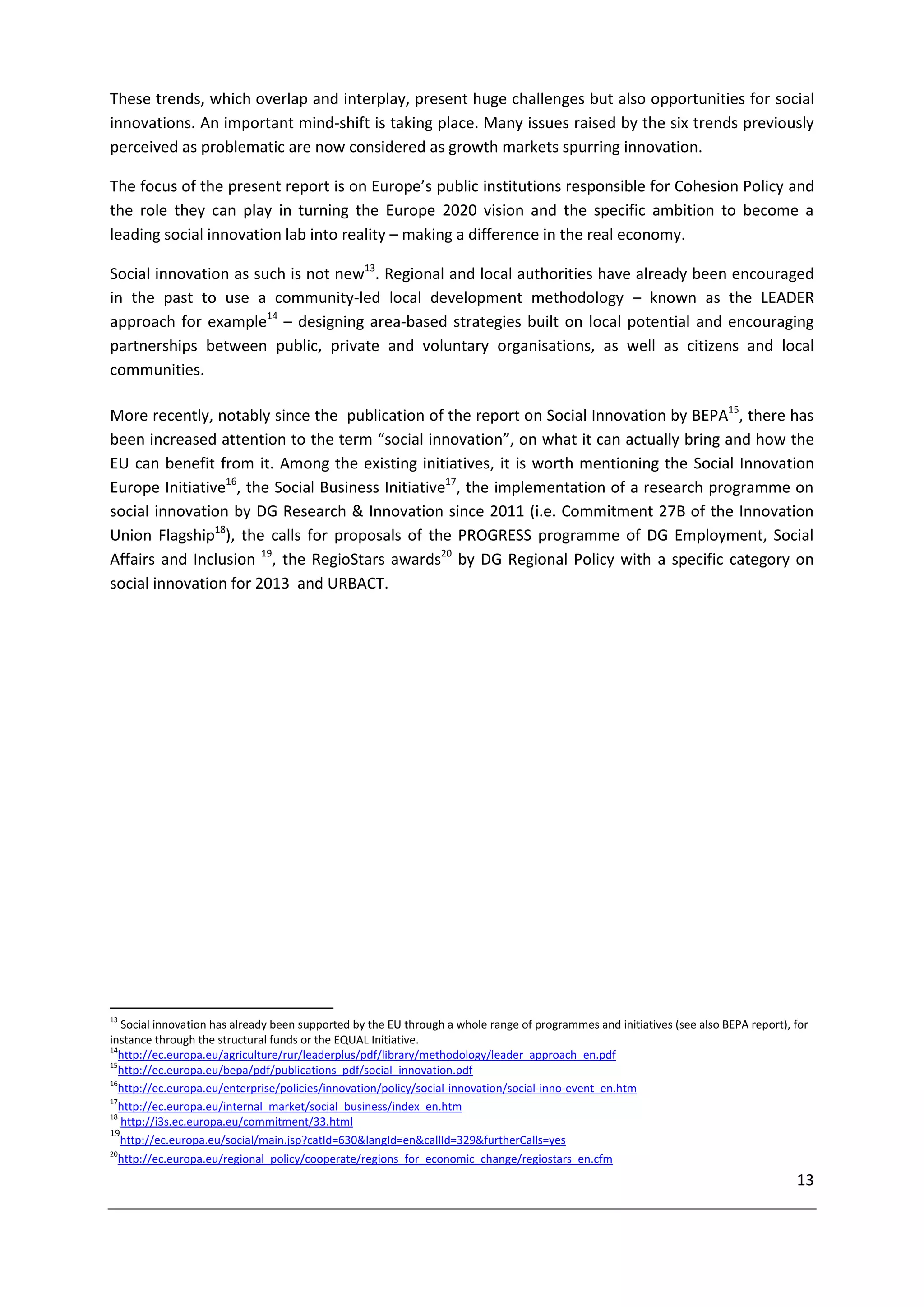 These trends, which overlap and interplay, present huge challenges but also opportunities for social
innovations. An important mind-shift is taking place. Many issues raised by the six trends previously
perceived as problematic are now considered as growth markets spurring innovation.

The focus of the present report is on Europe’s public institutions responsible for Cohesion Policy and
the role they can play in turning the Europe 2020 vision and the specific ambition to become a
leading social innovation lab into reality – making a difference in the real economy.

Social innovation as such is not new13. Regional and local authorities have already been encouraged
in the past to use a community-led local development methodology – known as the LEADER
approach for example14 – designing area-based strategies built on local potential and encouraging
partnerships between public, private and voluntary organisations, as well as citizens and local
communities.

More recently, notably since the publication of the report on Social Innovation by BEPA15, there has
been increased attention to the term “social innovation”, on what it can actually bring and how the
EU can benefit from it. Among the existing initiatives, it is worth mentioning the Social Innovation
Europe Initiative16, the Social Business Initiative17, the implementation of a research programme on
social innovation by DG Research & Innovation since 2011 (i.e. Commitment 27B of the Innovation
Union Flagship18), the calls for proposals of the PROGRESS programme of DG Employment, Social
Affairs and Inclusion 19, the RegioStars awards20 by DG Regional Policy with a specific category on
social innovation for 2013 and URBACT.




13
   Social innovation has already been supported by the EU through a whole range of programmes and initiatives (see also BEPA report), for
instance through the structural funds or the EQUAL Initiative.
14
  http://ec.europa.eu/agriculture/rur/leaderplus/pdf/library/methodology/leader_approach_en.pdf
15
  http://ec.europa.eu/bepa/pdf/publications_pdf/social_innovation.pdf
16
  http://ec.europa.eu/enterprise/policies/innovation/policy/social-innovation/social-inno-event_en.htm
17
  http://ec.europa.eu/internal_market/social_business/index_en.htm
18
   http://i3s.ec.europa.eu/commitment/33.html
19
   http://ec.europa.eu/social/main.jsp?catId=630&langId=en&callId=329&furtherCalls=yes
20
 http://ec.europa.eu/regional_policy/cooperate/regions_for_economic_change/regiostars_en.cfm
                                                                                                                                      13
 