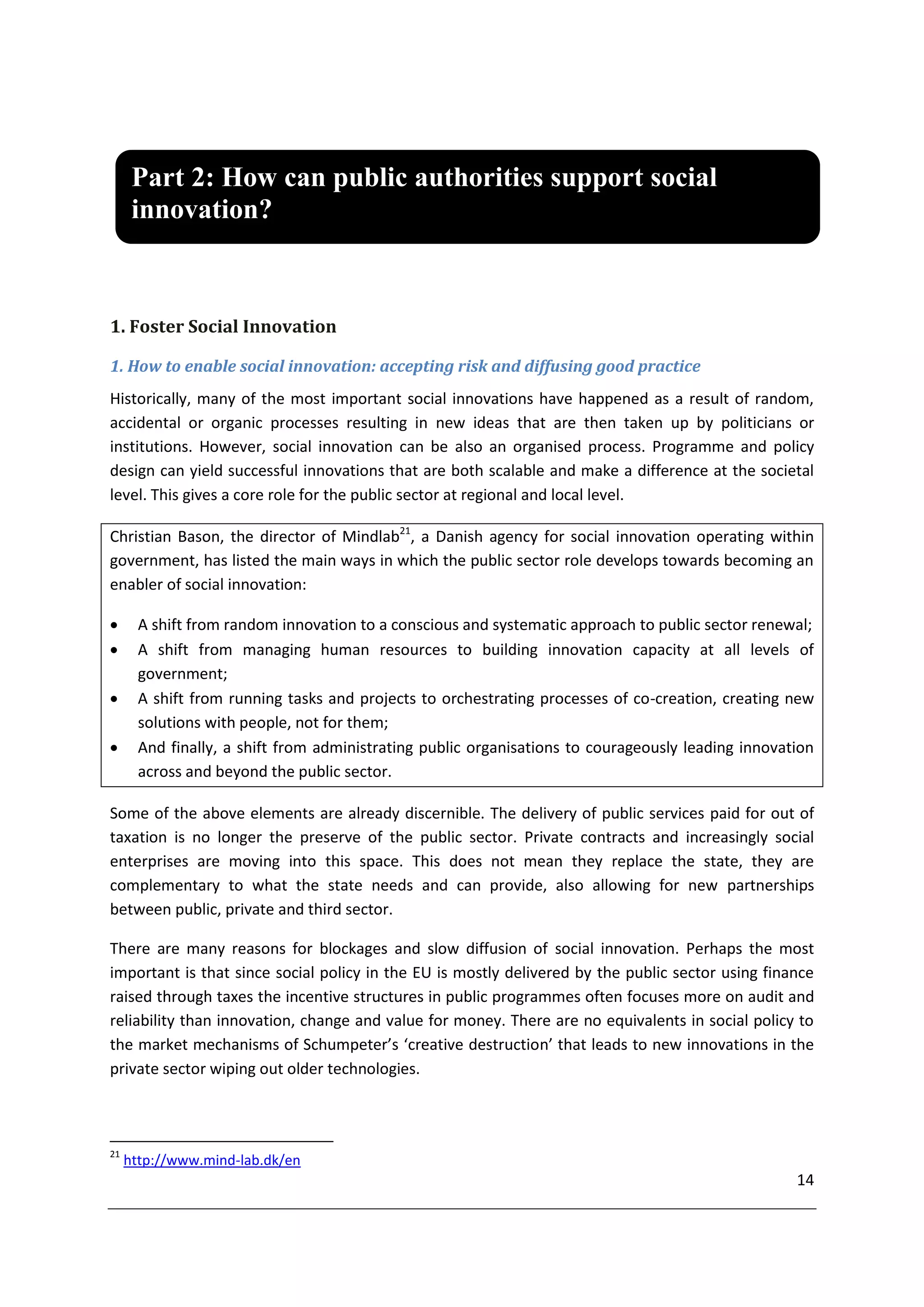 Part 2: How can public authorities support social
      innovation?



1. Foster Social Innovation

1. How to enable social innovation: accepting risk and diffusing good practice
Historically, many of the most important social innovations have happened as a result of random,
accidental or organic processes resulting in new ideas that are then taken up by politicians or
institutions. However, social innovation can be also an organised process. Programme and policy
design can yield successful innovations that are both scalable and make a difference at the societal
level. This gives a core role for the public sector at regional and local level.

Christian Bason, the director of Mindlab21, a Danish agency for social innovation operating within
government, has listed the main ways in which the public sector role develops towards becoming an
enabler of social innovation:

      A shift from random innovation to a conscious and systematic approach to public sector renewal;
      A shift from managing human resources to building innovation capacity at all levels of
       government;
      A shift from running tasks and projects to orchestrating processes of co-creation, creating new
       solutions with people, not for them;
      And finally, a shift from administrating public organisations to courageously leading innovation
       across and beyond the public sector.

Some of the above elements are already discernible. The delivery of public services paid for out of
taxation is no longer the preserve of the public sector. Private contracts and increasingly social
enterprises are moving into this space. This does not mean they replace the state, they are
complementary to what the state needs and can provide, also allowing for new partnerships
between public, private and third sector.

There are many reasons for blockages and slow diffusion of social innovation. Perhaps the most
important is that since social policy in the EU is mostly delivered by the public sector using finance
raised through taxes the incentive structures in public programmes often focuses more on audit and
reliability than innovation, change and value for money. There are no equivalents in social policy to
the market mechanisms of Schumpeter’s ‘creative destruction’ that leads to new innovations in the
private sector wiping out older technologies.



21
     http://www.mind-lab.dk/en
                                                                                                    14
 