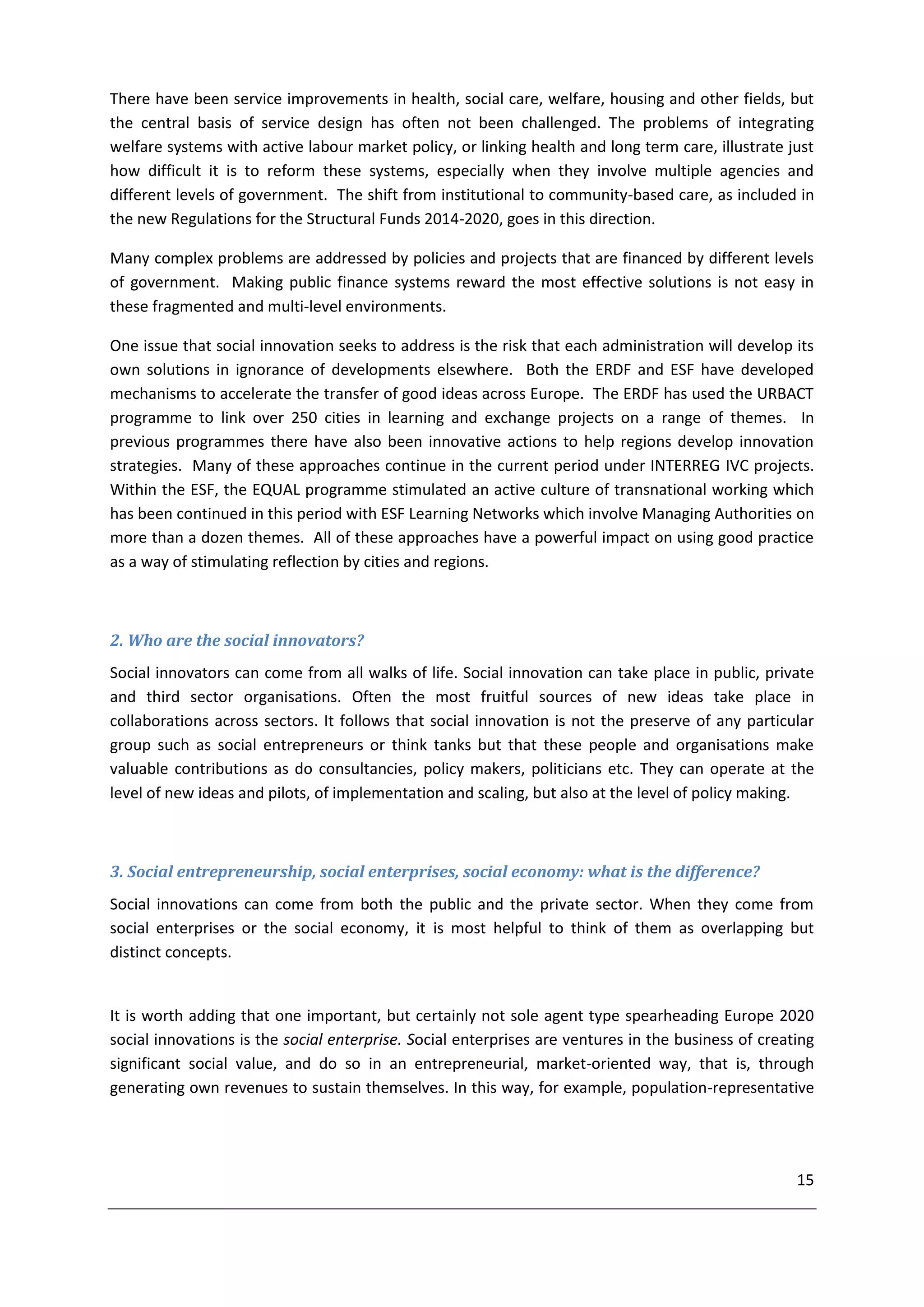 There have been service improvements in health, social care, welfare, housing and other fields, but
the central basis of service design has often not been challenged. The problems of integrating
welfare systems with active labour market policy, or linking health and long term care, illustrate just
how difficult it is to reform these systems, especially when they involve multiple agencies and
different levels of government. The shift from institutional to community-based care, as included in
the new Regulations for the Structural Funds 2014-2020, goes in this direction.

Many complex problems are addressed by policies and projects that are financed by different levels
of government. Making public finance systems reward the most effective solutions is not easy in
these fragmented and multi-level environments.

One issue that social innovation seeks to address is the risk that each administration will develop its
own solutions in ignorance of developments elsewhere. Both the ERDF and ESF have developed
mechanisms to accelerate the transfer of good ideas across Europe. The ERDF has used the URBACT
programme to link over 250 cities in learning and exchange projects on a range of themes. In
previous programmes there have also been innovative actions to help regions develop innovation
strategies. Many of these approaches continue in the current period under INTERREG IVC projects.
Within the ESF, the EQUAL programme stimulated an active culture of transnational working which
has been continued in this period with ESF Learning Networks which involve Managing Authorities on
more than a dozen themes. All of these approaches have a powerful impact on using good practice
as a way of stimulating reflection by cities and regions.



2. Who are the social innovators?
Social innovators can come from all walks of life. Social innovation can take place in public, private
and third sector organisations. Often the most fruitful sources of new ideas take place in
collaborations across sectors. It follows that social innovation is not the preserve of any particular
group such as social entrepreneurs or think tanks but that these people and organisations make
valuable contributions as do consultancies, policy makers, politicians etc. They can operate at the
level of new ideas and pilots, of implementation and scaling, but also at the level of policy making.



3. Social entrepreneurship, social enterprises, social economy: what is the difference?
Social innovations can come from both the public and the private sector. When they come from
social enterprises or the social economy, it is most helpful to think of them as overlapping but
distinct concepts.


It is worth adding that one important, but certainly not sole agent type spearheading Europe 2020
social innovations is the social enterprise. Social enterprises are ventures in the business of creating
significant social value, and do so in an entrepreneurial, market-oriented way, that is, through
generating own revenues to sustain themselves. In this way, for example, population-representative




                                                                                                     15
 