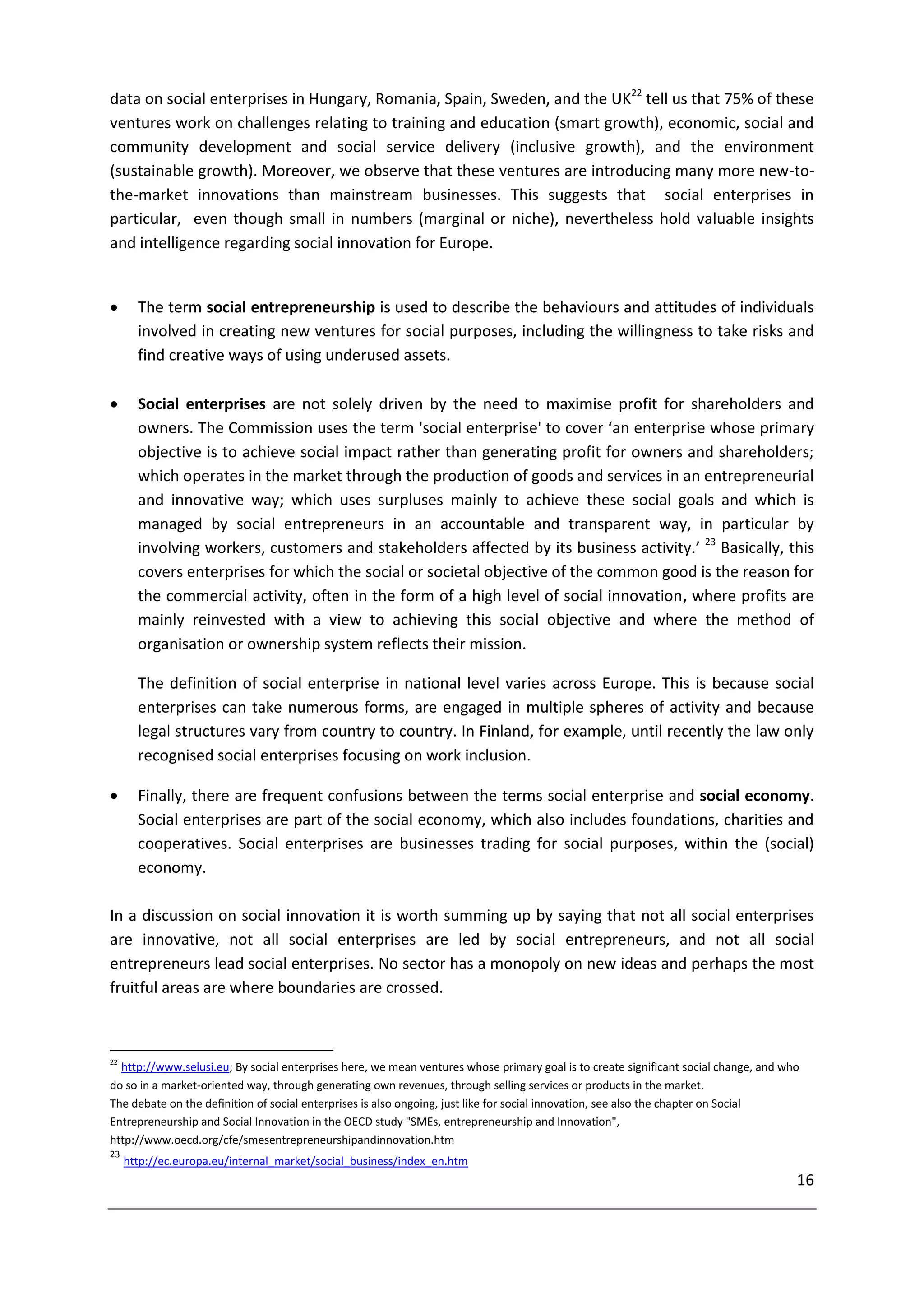 data on social enterprises in Hungary, Romania, Spain, Sweden, and the UK22 tell us that 75% of these
ventures work on challenges relating to training and education (smart growth), economic, social and
community development and social service delivery (inclusive growth), and the environment
(sustainable growth). Moreover, we observe that these ventures are introducing many more new-to-
the-market innovations than mainstream businesses. This suggests that social enterprises in
particular, even though small in numbers (marginal or niche), nevertheless hold valuable insights
and intelligence regarding social innovation for Europe.


      The term social entrepreneurship is used to describe the behaviours and attitudes of individuals
       involved in creating new ventures for social purposes, including the willingness to take risks and
       find creative ways of using underused assets.

      Social enterprises are not solely driven by the need to maximise profit for shareholders and
       owners. The Commission uses the term 'social enterprise' to cover ‘an enterprise whose primary
       objective is to achieve social impact rather than generating profit for owners and shareholders;
       which operates in the market through the production of goods and services in an entrepreneurial
       and innovative way; which uses surpluses mainly to achieve these social goals and which is
       managed by social entrepreneurs in an accountable and transparent way, in particular by
       involving workers, customers and stakeholders affected by its business activity.’ 23 Basically, this
       covers enterprises for which the social or societal objective of the common good is the reason for
       the commercial activity, often in the form of a high level of social innovation, where profits are
       mainly reinvested with a view to achieving this social objective and where the method of
       organisation or ownership system reflects their mission.

       The definition of social enterprise in national level varies across Europe. This is because social
       enterprises can take numerous forms, are engaged in multiple spheres of activity and because
       legal structures vary from country to country. In Finland, for example, until recently the law only
       recognised social enterprises focusing on work inclusion.

      Finally, there are frequent confusions between the terms social enterprise and social economy.
       Social enterprises are part of the social economy, which also includes foundations, charities and
       cooperatives. Social enterprises are businesses trading for social purposes, within the (social)
       economy.

In a discussion on social innovation it is worth summing up by saying that not all social enterprises
are innovative, not all social enterprises are led by social entrepreneurs, and not all social
entrepreneurs lead social enterprises. No sector has a monopoly on new ideas and perhaps the most
fruitful areas are where boundaries are crossed.



22
  http://www.selusi.eu; By social enterprises here, we mean ventures whose primary goal is to create significant social change, and who
do so in a market-oriented way, through generating own revenues, through selling services or products in the market.
The debate on the definition of social enterprises is also ongoing, just like for social innovation, see also the chapter on Social
Entrepreneurship and Social Innovation in the OECD study "SMEs, entrepreneurship and Innovation",
http://www.oecd.org/cfe/smesentrepreneurshipandinnovation.htm
23
     http://ec.europa.eu/internal_market/social_business/index_en.htm
                                                                                                                                      16
 