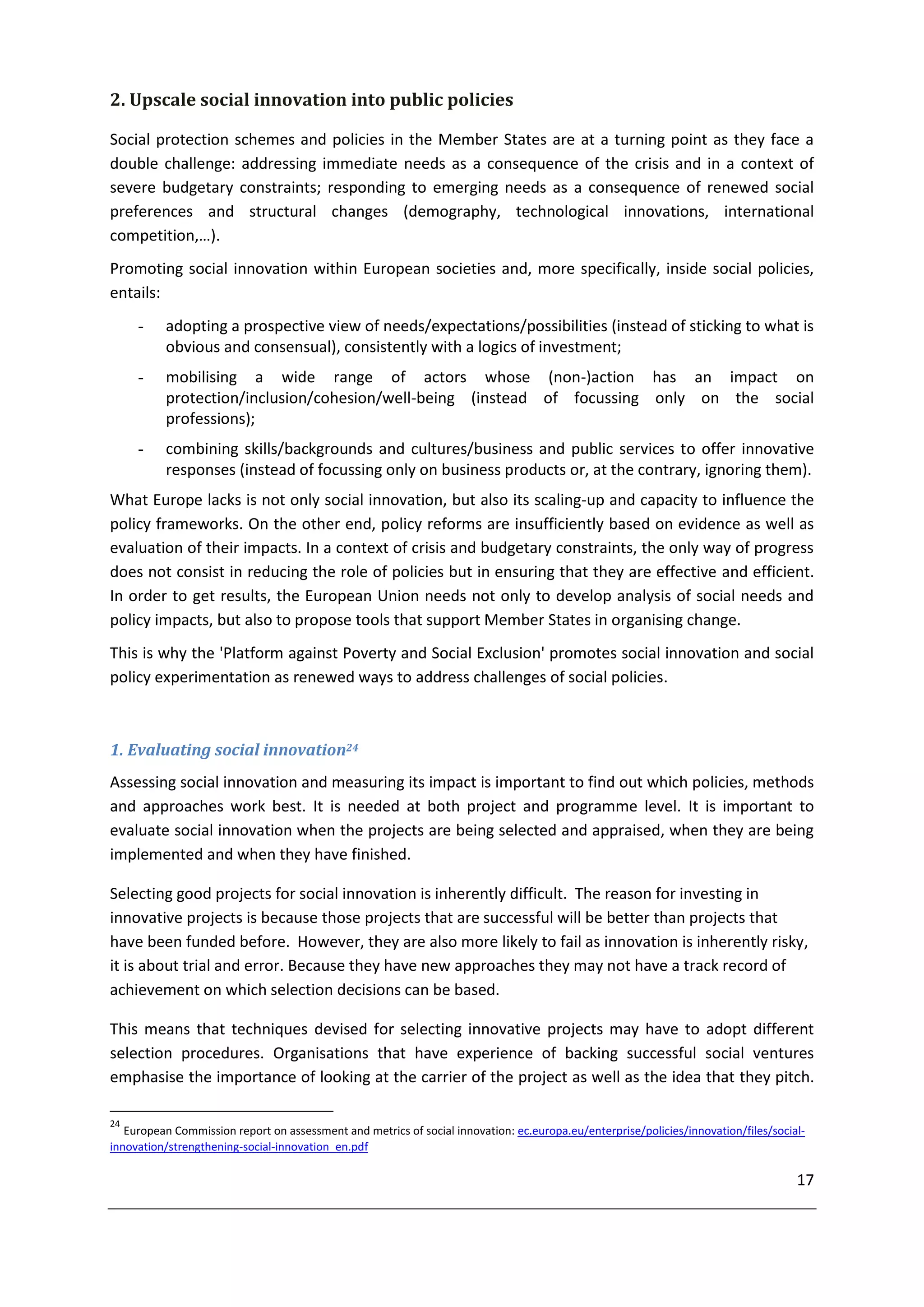 2. Upscale social innovation into public policies

Social protection schemes and policies in the Member States are at a turning point as they face a
double challenge: addressing immediate needs as a consequence of the crisis and in a context of
severe budgetary constraints; responding to emerging needs as a consequence of renewed social
preferences and structural changes (demography, technological innovations, international
competition,…).
Promoting social innovation within European societies and, more specifically, inside social policies,
entails:
     -    adopting a prospective view of needs/expectations/possibilities (instead of sticking to what is
          obvious and consensual), consistently with a logics of investment;
     -    mobilising a wide range of actors whose (non-)action has an impact on
          protection/inclusion/cohesion/well-being (instead of focussing only on the social
          professions);
     -    combining skills/backgrounds and cultures/business and public services to offer innovative
          responses (instead of focussing only on business products or, at the contrary, ignoring them).
What Europe lacks is not only social innovation, but also its scaling-up and capacity to influence the
policy frameworks. On the other end, policy reforms are insufficiently based on evidence as well as
evaluation of their impacts. In a context of crisis and budgetary constraints, the only way of progress
does not consist in reducing the role of policies but in ensuring that they are effective and efficient.
In order to get results, the European Union needs not only to develop analysis of social needs and
policy impacts, but also to propose tools that support Member States in organising change.
This is why the 'Platform against Poverty and Social Exclusion' promotes social innovation and social
policy experimentation as renewed ways to address challenges of social policies.



1. Evaluating social innovation24
Assessing social innovation and measuring its impact is important to find out which policies, methods
and approaches work best. It is needed at both project and programme level. It is important to
evaluate social innovation when the projects are being selected and appraised, when they are being
implemented and when they have finished.

Selecting good projects for social innovation is inherently difficult. The reason for investing in
innovative projects is because those projects that are successful will be better than projects that
have been funded before. However, they are also more likely to fail as innovation is inherently risky,
it is about trial and error. Because they have new approaches they may not have a track record of
achievement on which selection decisions can be based.

This means that techniques devised for selecting innovative projects may have to adopt different
selection procedures. Organisations that have experience of backing successful social ventures
emphasise the importance of looking at the carrier of the project as well as the idea that they pitch.

24
   European Commission report on assessment and metrics of social innovation: ec.europa.eu/enterprise/policies/innovation/files/social-
innovation/strengthening-social-innovation_en.pdf

                                                                                                                                     17
 