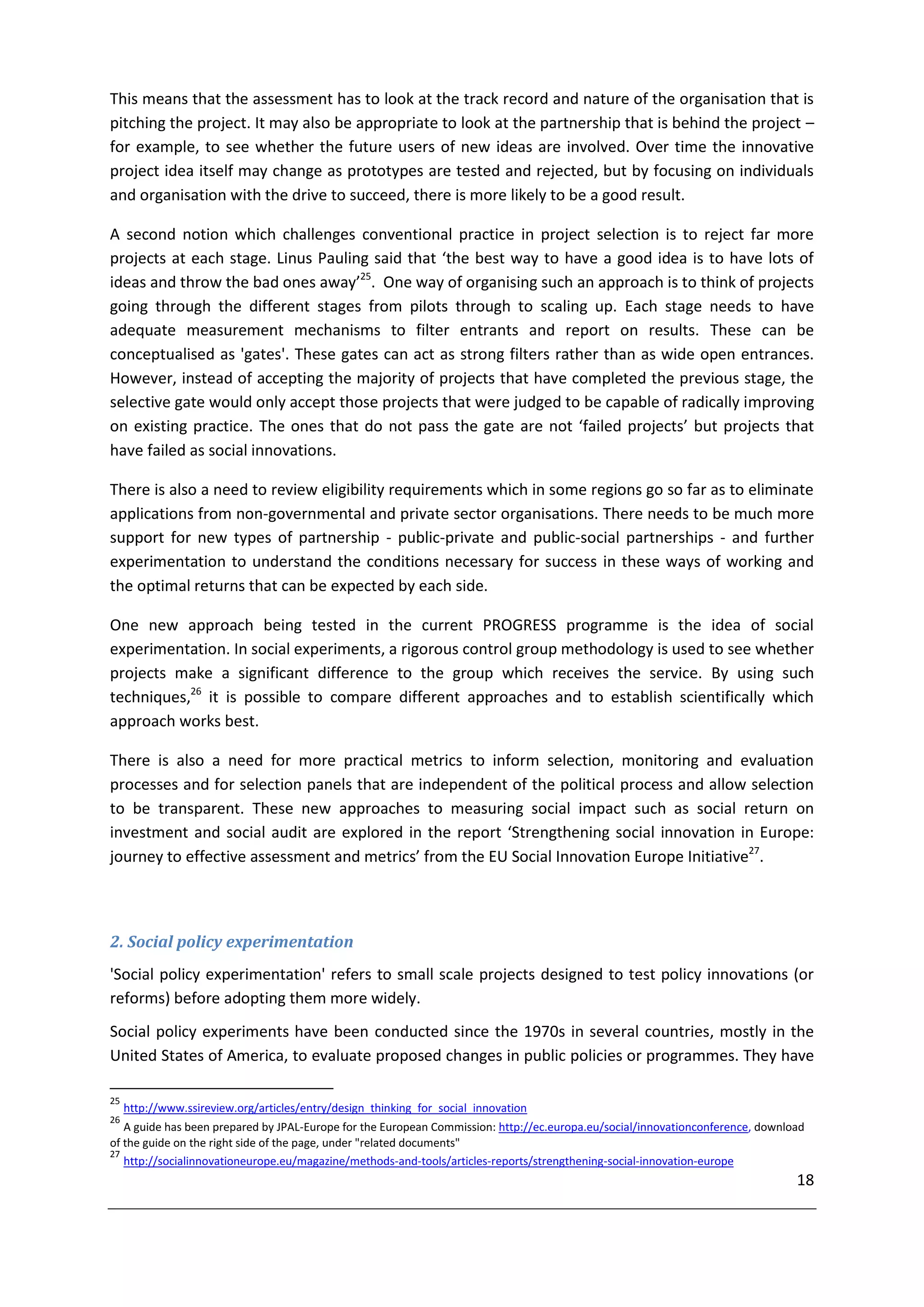This means that the assessment has to look at the track record and nature of the organisation that is
pitching the project. It may also be appropriate to look at the partnership that is behind the project –
for example, to see whether the future users of new ideas are involved. Over time the innovative
project idea itself may change as prototypes are tested and rejected, but by focusing on individuals
and organisation with the drive to succeed, there is more likely to be a good result.

A second notion which challenges conventional practice in project selection is to reject far more
projects at each stage. Linus Pauling said that ‘the best way to have a good idea is to have lots of
ideas and throw the bad ones away’25. One way of organising such an approach is to think of projects
going through the different stages from pilots through to scaling up. Each stage needs to have
adequate measurement mechanisms to filter entrants and report on results. These can be
conceptualised as 'gates'. These gates can act as strong filters rather than as wide open entrances.
However, instead of accepting the majority of projects that have completed the previous stage, the
selective gate would only accept those projects that were judged to be capable of radically improving
on existing practice. The ones that do not pass the gate are not ‘failed projects’ but projects that
have failed as social innovations.

There is also a need to review eligibility requirements which in some regions go so far as to eliminate
applications from non-governmental and private sector organisations. There needs to be much more
support for new types of partnership - public-private and public-social partnerships - and further
experimentation to understand the conditions necessary for success in these ways of working and
the optimal returns that can be expected by each side.

One new approach being tested in the current PROGRESS programme is the idea of social
experimentation. In social experiments, a rigorous control group methodology is used to see whether
projects make a significant difference to the group which receives the service. By using such
techniques,26 it is possible to compare different approaches and to establish scientifically which
approach works best.

There is also a need for more practical metrics to inform selection, monitoring and evaluation
processes and for selection panels that are independent of the political process and allow selection
to be transparent. These new approaches to measuring social impact such as social return on
investment and social audit are explored in the report ‘Strengthening social innovation in Europe:
journey to effective assessment and metrics’ from the EU Social Innovation Europe Initiative27.



2. Social policy experimentation
'Social policy experimentation' refers to small scale projects designed to test policy innovations (or
reforms) before adopting them more widely.
Social policy experiments have been conducted since the 1970s in several countries, mostly in the
United States of America, to evaluate proposed changes in public policies or programmes. They have

25
     http://www.ssireview.org/articles/entry/design_thinking_for_social_innovation
26
   A guide has been prepared by JPAL-Europe for the European Commission: http://ec.europa.eu/social/innovationconference, download
of the guide on the right side of the page, under "related documents"
27
   http://socialinnovationeurope.eu/magazine/methods-and-tools/articles-reports/strengthening-social-innovation-europe
                                                                                                                                18
 
