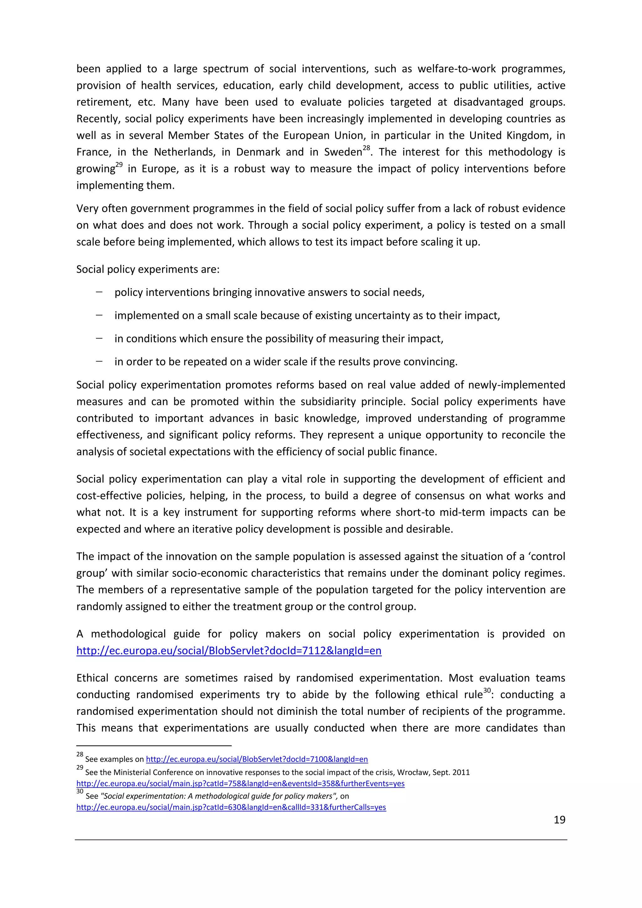 been applied to a large spectrum of social interventions, such as welfare-to-work programmes,
provision of health services, education, early child development, access to public utilities, active
retirement, etc. Many have been used to evaluate policies targeted at disadvantaged groups.
Recently, social policy experiments have been increasingly implemented in developing countries as
well as in several Member States of the European Union, in particular in the United Kingdom, in
France, in the Netherlands, in Denmark and in Sweden28. The interest for this methodology is
growing29 in Europe, as it is a robust way to measure the impact of policy interventions before
implementing them.
Very often government programmes in the field of social policy suffer from a lack of robust evidence
on what does and does not work. Through a social policy experiment, a policy is tested on a small
scale before being implemented, which allows to test its impact before scaling it up.

Social policy experiments are:
       −    policy interventions bringing innovative answers to social needs,
       −    implemented on a small scale because of existing uncertainty as to their impact,
       −    in conditions which ensure the possibility of measuring their impact,
       −    in order to be repeated on a wider scale if the results prove convincing.
Social policy experimentation promotes reforms based on real value added of newly-implemented
measures and can be promoted within the subsidiarity principle. Social policy experiments have
contributed to important advances in basic knowledge, improved understanding of programme
effectiveness, and significant policy reforms. They represent a unique opportunity to reconcile the
analysis of societal expectations with the efficiency of social public finance.

Social policy experimentation can play a vital role in supporting the development of efficient and
cost-effective policies, helping, in the process, to build a degree of consensus on what works and
what not. It is a key instrument for supporting reforms where short-to mid-term impacts can be
expected and where an iterative policy development is possible and desirable.

The impact of the innovation on the sample population is assessed against the situation of a ‘control
group’ with similar socio-economic characteristics that remains under the dominant policy regimes.
The members of a representative sample of the population targeted for the policy intervention are
randomly assigned to either the treatment group or the control group.

A methodological guide for policy makers on social policy experimentation is provided on
http://ec.europa.eu/social/BlobServlet?docId=7112&langId=en

Ethical concerns are sometimes raised by randomised experimentation. Most evaluation teams
conducting randomised experiments try to abide by the following ethical rule30: conducting a
randomised experimentation should not diminish the total number of recipients of the programme.
This means that experimentations are usually conducted when there are more candidates than

28
     See examples on http://ec.europa.eu/social/BlobServlet?docId=7100&langId=en
29
   See the Ministerial Conference on innovative responses to the social impact of the crisis, Wrocław, Sept. 2011
http://ec.europa.eu/social/main.jsp?catId=758&langId=en&eventsId=358&furtherEvents=yes
30
   See "Social experimentation: A methodological guide for policy makers", on
http://ec.europa.eu/social/main.jsp?catId=630&langId=en&callId=331&furtherCalls=yes
                                                                                                                    19
 