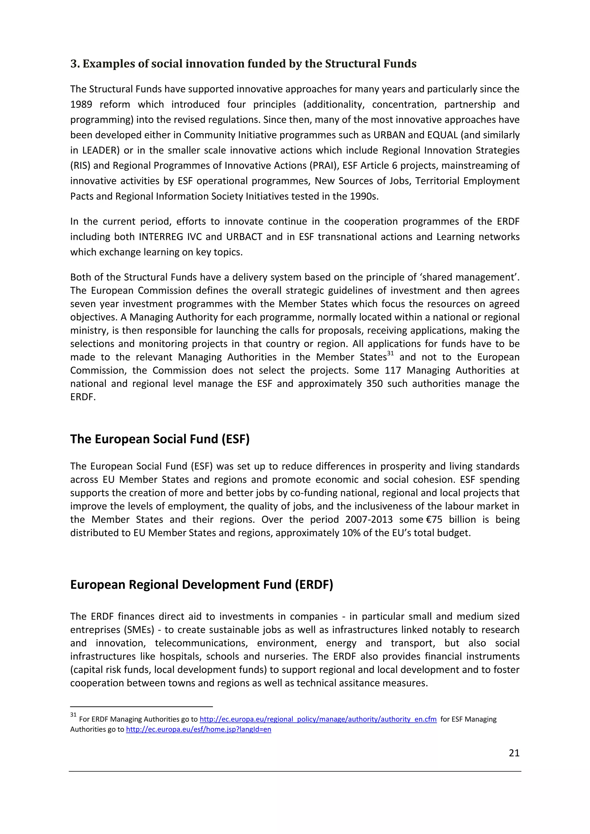 3. Examples of social innovation funded by the Structural Funds

The Structural Funds have supported innovative approaches for many years and particularly since the
1989 reform which introduced four principles (additionality, concentration, partnership and
programming) into the revised regulations. Since then, many of the most innovative approaches have
been developed either in Community Initiative programmes such as URBAN and EQUAL (and similarly
in LEADER) or in the smaller scale innovative actions which include Regional Innovation Strategies
(RIS) and Regional Programmes of Innovative Actions (PRAI), ESF Article 6 projects, mainstreaming of
innovative activities by ESF operational programmes, New Sources of Jobs, Territorial Employment
Pacts and Regional Information Society Initiatives tested in the 1990s.

In the current period, efforts to innovate continue in the cooperation programmes of the ERDF
including both INTERREG IVC and URBACT and in ESF transnational actions and Learning networks
which exchange learning on key topics.

Both of the Structural Funds have a delivery system based on the principle of ‘shared management’.
The European Commission defines the overall strategic guidelines of investment and then agrees
seven year investment programmes with the Member States which focus the resources on agreed
objectives. A Managing Authority for each programme, normally located within a national or regional
ministry, is then responsible for launching the calls for proposals, receiving applications, making the
selections and monitoring projects in that country or region. All applications for funds have to be
made to the relevant Managing Authorities in the Member States31 and not to the European
Commission, the Commission does not select the projects. Some 117 Managing Authorities at
national and regional level manage the ESF and approximately 350 such authorities manage the
ERDF.


The European Social Fund (ESF)
The European Social Fund (ESF) was set up to reduce differences in prosperity and living standards
across EU Member States and regions and promote economic and social cohesion. ESF spending
supports the creation of more and better jobs by co-funding national, regional and local projects that
improve the levels of employment, the quality of jobs, and the inclusiveness of the labour market in
the Member States and their regions. Over the period 2007-2013 some €75 billion is being
distributed to EU Member States and regions, approximately 10% of the EU’s total budget.



European Regional Development Fund (ERDF)

The ERDF finances direct aid to investments in companies - in particular small and medium sized
entreprises (SMEs) - to create sustainable jobs as well as infrastructures linked notably to research
and innovation, telecommunications, environment, energy and transport, but also social
infrastructures like hospitals, schools and nurseries. The ERDF also provides financial instruments
(capital risk funds, local development funds) to support regional and local development and to foster
cooperation between towns and regions as well as technical assitance measures.

31
  For ERDF Managing Authorities go to http://ec.europa.eu/regional_policy/manage/authority/authority_en.cfm for ESF Managing
Authorities go to http://ec.europa.eu/esf/home.jsp?langId=en


                                                                                                                               21
 