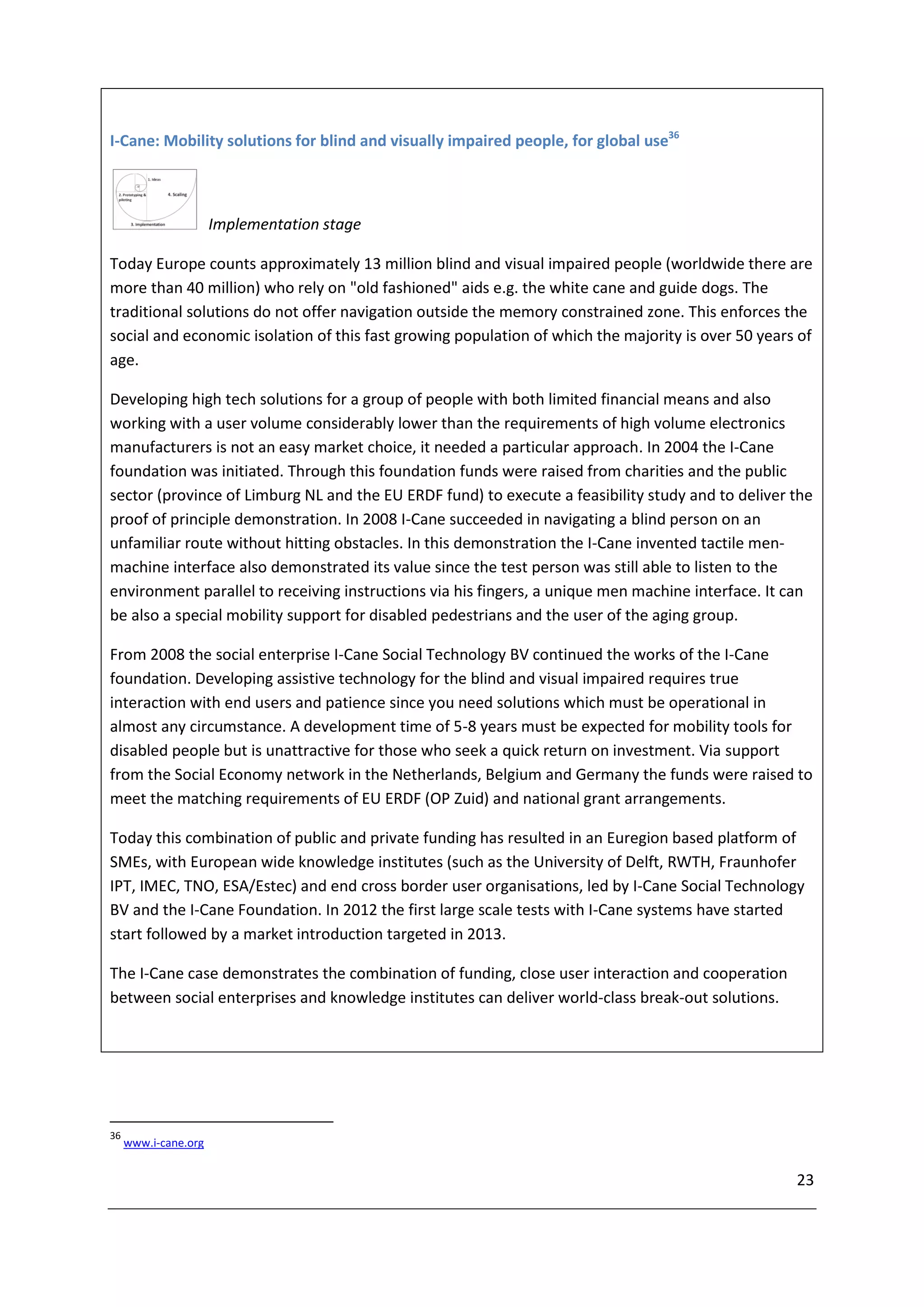 I-Cane: Mobility solutions for blind and visually impaired people, for global use36



                      Implementation stage

Today Europe counts approximately 13 million blind and visual impaired people (worldwide there are
more than 40 million) who rely on "old fashioned" aids e.g. the white cane and guide dogs. The
traditional solutions do not offer navigation outside the memory constrained zone. This enforces the
social and economic isolation of this fast growing population of which the majority is over 50 years of
age.

Developing high tech solutions for a group of people with both limited financial means and also
working with a user volume considerably lower than the requirements of high volume electronics
manufacturers is not an easy market choice, it needed a particular approach. In 2004 the I-Cane
foundation was initiated. Through this foundation funds were raised from charities and the public
sector (province of Limburg NL and the EU ERDF fund) to execute a feasibility study and to deliver the
proof of principle demonstration. In 2008 I-Cane succeeded in navigating a blind person on an
unfamiliar route without hitting obstacles. In this demonstration the I-Cane invented tactile men-
machine interface also demonstrated its value since the test person was still able to listen to the
environment parallel to receiving instructions via his fingers, a unique men machine interface. It can
be also a special mobility support for disabled pedestrians and the user of the aging group.

From 2008 the social enterprise I-Cane Social Technology BV continued the works of the I-Cane
foundation. Developing assistive technology for the blind and visual impaired requires true
interaction with end users and patience since you need solutions which must be operational in
almost any circumstance. A development time of 5-8 years must be expected for mobility tools for
disabled people but is unattractive for those who seek a quick return on investment. Via support
from the Social Economy network in the Netherlands, Belgium and Germany the funds were raised to
meet the matching requirements of EU ERDF (OP Zuid) and national grant arrangements.

Today this combination of public and private funding has resulted in an Euregion based platform of
SMEs, with European wide knowledge institutes (such as the University of Delft, RWTH, Fraunhofer
IPT, IMEC, TNO, ESA/Estec) and end cross border user organisations, led by I-Cane Social Technology
BV and the I-Cane Foundation. In 2012 the first large scale tests with I-Cane systems have started
start followed by a market introduction targeted in 2013.

The I-Cane case demonstrates the combination of funding, close user interaction and cooperation
between social enterprises and knowledge institutes can deliver world-class break-out solutions.




36
     www.i-cane.org


                                                                                                    23
 
