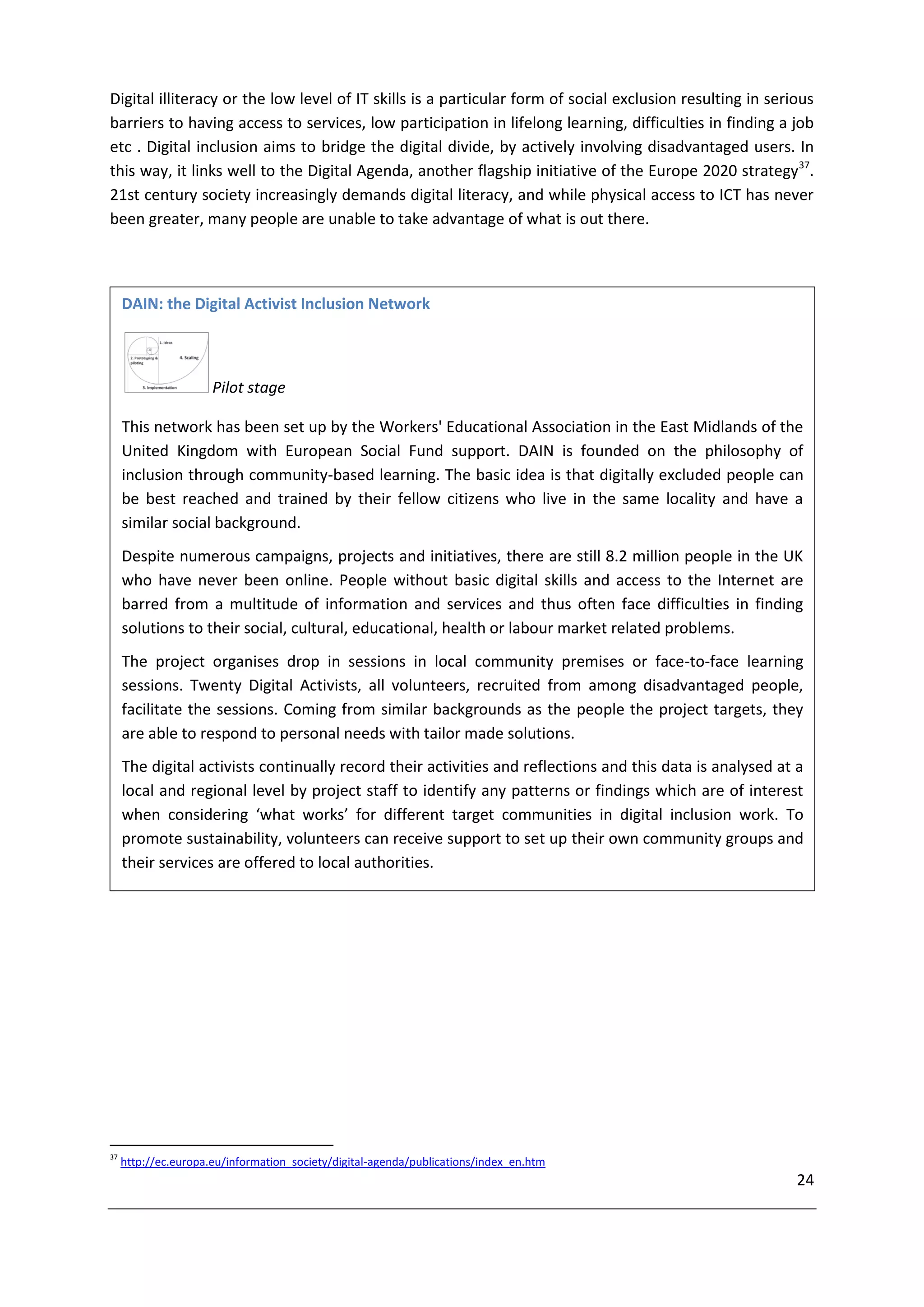 Digital illiteracy or the low level of IT skills is a particular form of social exclusion resulting in serious
barriers to having access to services, low participation in lifelong learning, difficulties in finding a job
etc . Digital inclusion aims to bridge the digital divide, by actively involving disadvantaged users. In
this way, it links well to the Digital Agenda, another flagship initiative of the Europe 2020 strategy37.
21st century society increasingly demands digital literacy, and while physical access to ICT has never
been greater, many people are unable to take advantage of what is out there.



     DAIN: the Digital Activist Inclusion Network



                      Pilot stage

     This network has been set up by the Workers' Educational Association in the East Midlands of the
     United Kingdom with European Social Fund support. DAIN is founded on the philosophy of
     inclusion through community-based learning. The basic idea is that digitally excluded people can
     be best reached and trained by their fellow citizens who live in the same locality and have a
     similar social background.
     Despite numerous campaigns, projects and initiatives, there are still 8.2 million people in the UK
     who have never been online. People without basic digital skills and access to the Internet are
     barred from a multitude of information and services and thus often face difficulties in finding
     solutions to their social, cultural, educational, health or labour market related problems.
     The project organises drop in sessions in local community premises or face-to-face learning
     sessions. Twenty Digital Activists, all volunteers, recruited from among disadvantaged people,
     facilitate the sessions. Coming from similar backgrounds as the people the project targets, they
     are able to respond to personal needs with tailor made solutions.
     The digital activists continually record their activities and reflections and this data is analysed at a
     local and regional level by project staff to identify any patterns or findings which are of interest
     when considering ‘what works’ for different target communities in digital inclusion work. To
     promote sustainability, volunteers can receive support to set up their own community groups and
     their services are offered to local authorities.




37
     http://ec.europa.eu/information_society/digital-agenda/publications/index_en.htm
                                                                                                           24
 