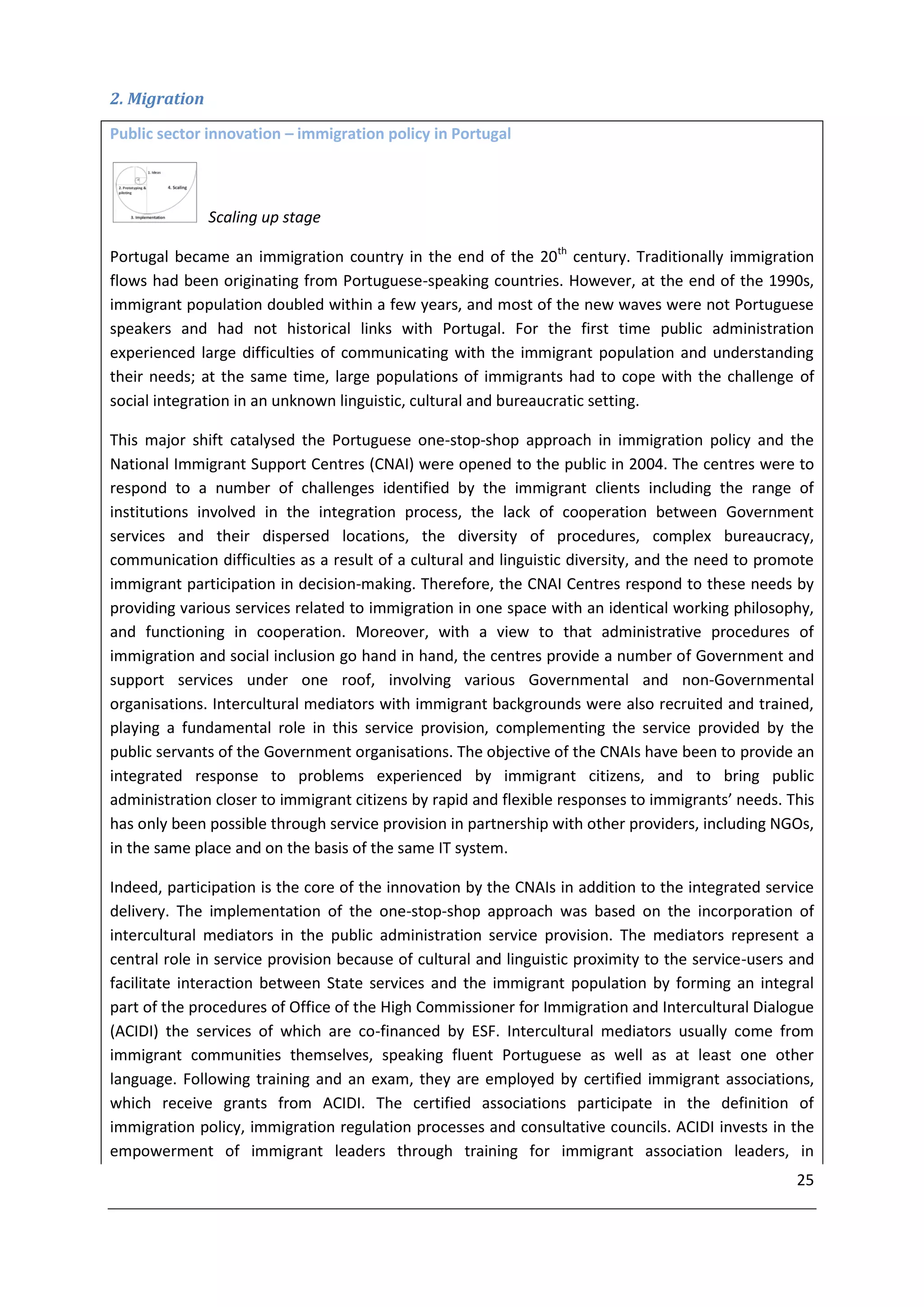 2. Migration

Public sector innovation – immigration policy in Portugal



               Scaling up stage

Portugal became an immigration country in the end of the 20th century. Traditionally immigration
flows had been originating from Portuguese-speaking countries. However, at the end of the 1990s,
immigrant population doubled within a few years, and most of the new waves were not Portuguese
speakers and had not historical links with Portugal. For the first time public administration
experienced large difficulties of communicating with the immigrant population and understanding
their needs; at the same time, large populations of immigrants had to cope with the challenge of
social integration in an unknown linguistic, cultural and bureaucratic setting.

This major shift catalysed the Portuguese one-stop-shop approach in immigration policy and the
National Immigrant Support Centres (CNAI) were opened to the public in 2004. The centres were to
respond to a number of challenges identified by the immigrant clients including the range of
institutions involved in the integration process, the lack of cooperation between Government
services and their dispersed locations, the diversity of procedures, complex bureaucracy,
communication difficulties as a result of a cultural and linguistic diversity, and the need to promote
immigrant participation in decision-making. Therefore, the CNAI Centres respond to these needs by
providing various services related to immigration in one space with an identical working philosophy,
and functioning in cooperation. Moreover, with a view to that administrative procedures of
immigration and social inclusion go hand in hand, the centres provide a number of Government and
support services under one roof, involving various Governmental and non-Governmental
organisations. Intercultural mediators with immigrant backgrounds were also recruited and trained,
playing a fundamental role in this service provision, complementing the service provided by the
public servants of the Government organisations. The objective of the CNAIs have been to provide an
integrated response to problems experienced by immigrant citizens, and to bring public
administration closer to immigrant citizens by rapid and flexible responses to immigrants’ needs. This
has only been possible through service provision in partnership with other providers, including NGOs,
in the same place and on the basis of the same IT system.

Indeed, participation is the core of the innovation by the CNAIs in addition to the integrated service
delivery. The implementation of the one-stop-shop approach was based on the incorporation of
intercultural mediators in the public administration service provision. The mediators represent a
central role in service provision because of cultural and linguistic proximity to the service-users and
facilitate interaction between State services and the immigrant population by forming an integral
part of the procedures of Office of the High Commissioner for Immigration and Intercultural Dialogue
(ACIDI) the services of which are co-financed by ESF. Intercultural mediators usually come from
immigrant communities themselves, speaking fluent Portuguese as well as at least one other
language. Following training and an exam, they are employed by certified immigrant associations,
which receive grants from ACIDI. The certified associations participate in the definition of
immigration policy, immigration regulation processes and consultative councils. ACIDI invests in the
empowerment of immigrant leaders through training for immigrant association leaders, in
                                                                                                    25
 