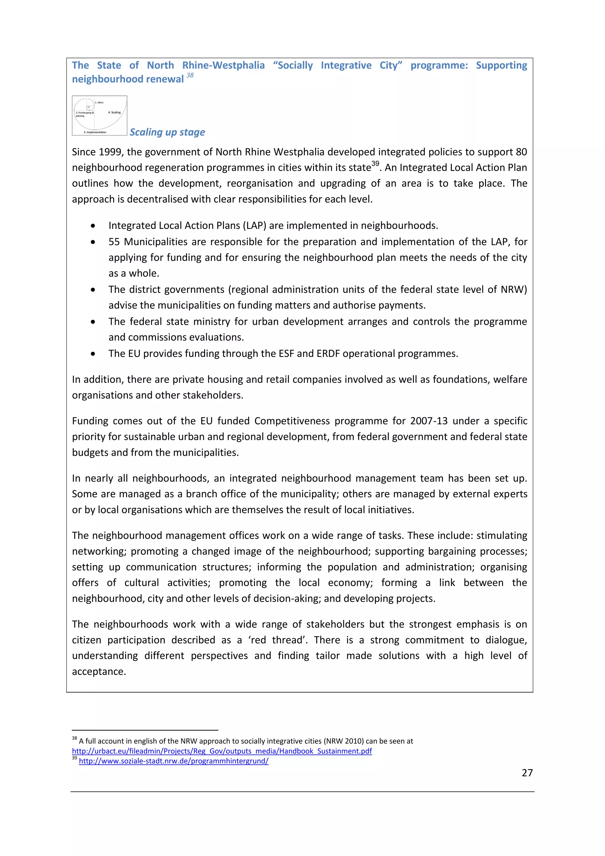 The State of North Rhine-Westphalia “Socially Integrative City” programme: Supporting
neighbourhood renewal 38



                 Scaling up stage
Since 1999, the government of North Rhine Westphalia developed integrated policies to support 80
neighbourhood regeneration programmes in cities within its state39. An Integrated Local Action Plan
outlines how the development, reorganisation and upgrading of an area is to take place. The
approach is decentralised with clear responsibilities for each level.

          Integrated Local Action Plans (LAP) are implemented in neighbourhoods.
          55 Municipalities are responsible for the preparation and implementation of the LAP, for
           applying for funding and for ensuring the neighbourhood plan meets the needs of the city
           as a whole.
          The district governments (regional administration units of the federal state level of NRW)
           advise the municipalities on funding matters and authorise payments.
          The federal state ministry for urban development arranges and controls the programme
           and commissions evaluations.
          The EU provides funding through the ESF and ERDF operational programmes.

In addition, there are private housing and retail companies involved as well as foundations, welfare
organisations and other stakeholders.

Funding comes out of the EU funded Competitiveness programme for 2007-13 under a specific
priority for sustainable urban and regional development, from federal government and federal state
budgets and from the municipalities.

In nearly all neighbourhoods, an integrated neighbourhood management team has been set up.
Some are managed as a branch office of the municipality; others are managed by external experts
or by local organisations which are themselves the result of local initiatives.

The neighbourhood management offices work on a wide range of tasks. These include: stimulating
networking; promoting a changed image of the neighbourhood; supporting bargaining processes;
setting up communication structures; informing the population and administration; organising
offers of cultural activities; promoting the local economy; forming a link between the
neighbourhood, city and other levels of decision-aking; and developing projects.

The neighbourhoods work with a wide range of stakeholders but the strongest emphasis is on
citizen participation described as a ‘red thread’. There is a strong commitment to dialogue,
understanding different perspectives and finding tailor made solutions with a high level of
acceptance.




38
   A full account in english of the NRW approach to socially integrative cities (NRW 2010) can be seen at
http://urbact.eu/fileadmin/Projects/Reg_Gov/outputs_media/Handbook_Sustainment.pdf
39
   http://www.soziale-stadt.nrw.de/programmhintergrund/
                                                                                                            27
 