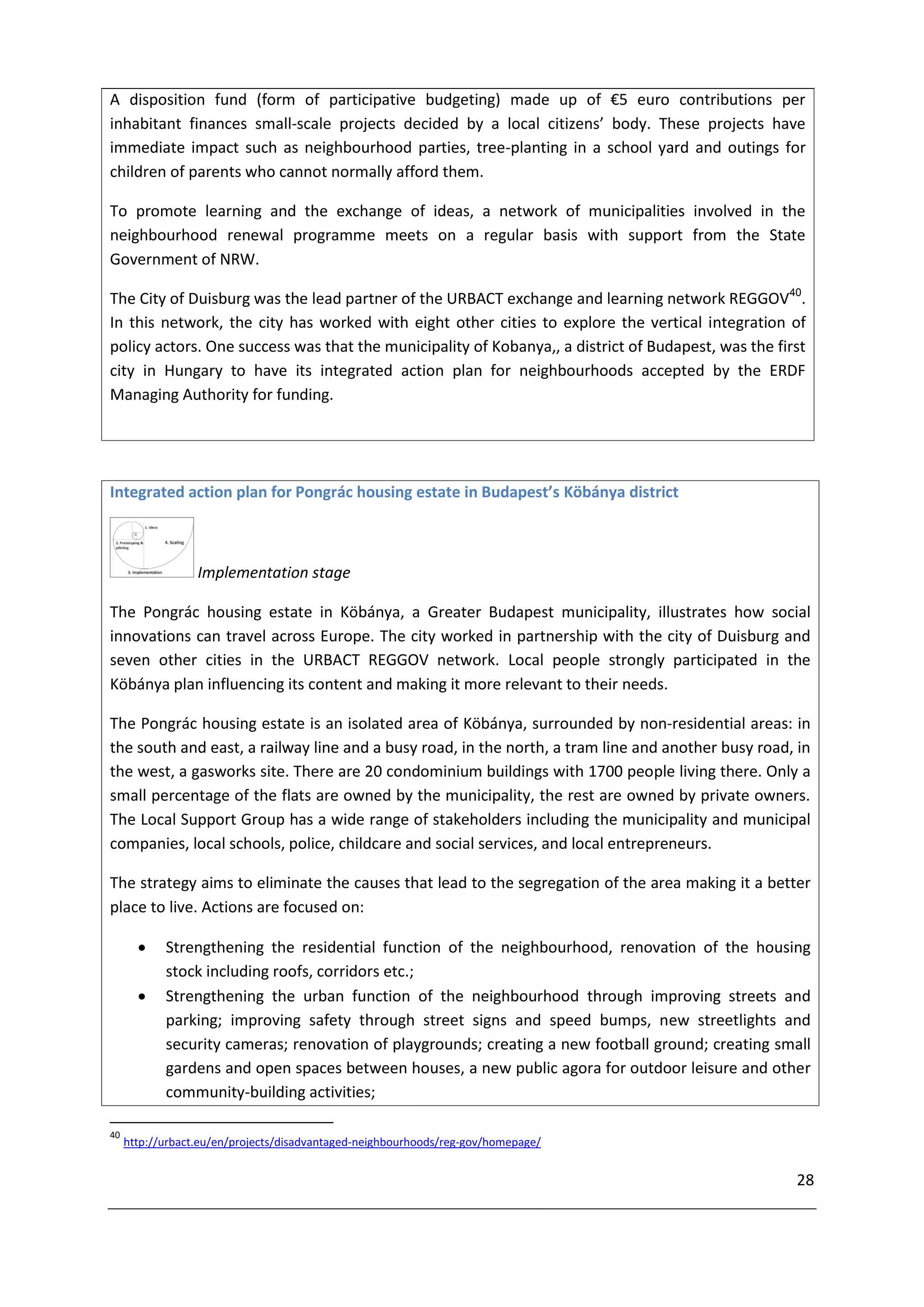 A disposition fund (form of participative budgeting) made up of €5 euro contributions per
inhabitant finances small-scale projects decided by a local citizens’ body. These projects have
immediate impact such as neighbourhood parties, tree-planting in a school yard and outings for
children of parents who cannot normally afford them.

To promote learning and the exchange of ideas, a network of municipalities involved in the
neighbourhood renewal programme meets on a regular basis with support from the State
Government of NRW.

The City of Duisburg was the lead partner of the URBACT exchange and learning network REGGOV40.
In this network, the city has worked with eight other cities to explore the vertical integration of
policy actors. One success was that the municipality of Kobanya,, a district of Budapest, was the first
city in Hungary to have its integrated action plan for neighbourhoods accepted by the ERDF
Managing Authority for funding.




Integrated action plan for Pongrác housing estate in Budapest’s Köbánya district



                  Implementation stage

The Pongrác housing estate in Köbánya, a Greater Budapest municipality, illustrates how social
innovations can travel across Europe. The city worked in partnership with the city of Duisburg and
seven other cities in the URBACT REGGOV network. Local people strongly participated in the
Köbánya plan influencing its content and making it more relevant to their needs.

The Pongrác housing estate is an isolated area of Köbánya, surrounded by non-residential areas: in
the south and east, a railway line and a busy road, in the north, a tram line and another busy road, in
the west, a gasworks site. There are 20 condominium buildings with 1700 people living there. Only a
small percentage of the flats are owned by the municipality, the rest are owned by private owners.
The Local Support Group has a wide range of stakeholders including the municipality and municipal
companies, local schools, police, childcare and social services, and local entrepreneurs.

The strategy aims to eliminate the causes that lead to the segregation of the area making it a better
place to live. Actions are focused on:

           Strengthening the residential function of the neighbourhood, renovation of the housing
            stock including roofs, corridors etc.;
           Strengthening the urban function of the neighbourhood through improving streets and
            parking; improving safety through street signs and speed bumps, new streetlights and
            security cameras; renovation of playgrounds; creating a new football ground; creating small
            gardens and open spaces between houses, a new public agora for outdoor leisure and other
            community-building activities;

40
     http://urbact.eu/en/projects/disadvantaged-neighbourhoods/reg-gov/homepage/


                                                                                                     28
 