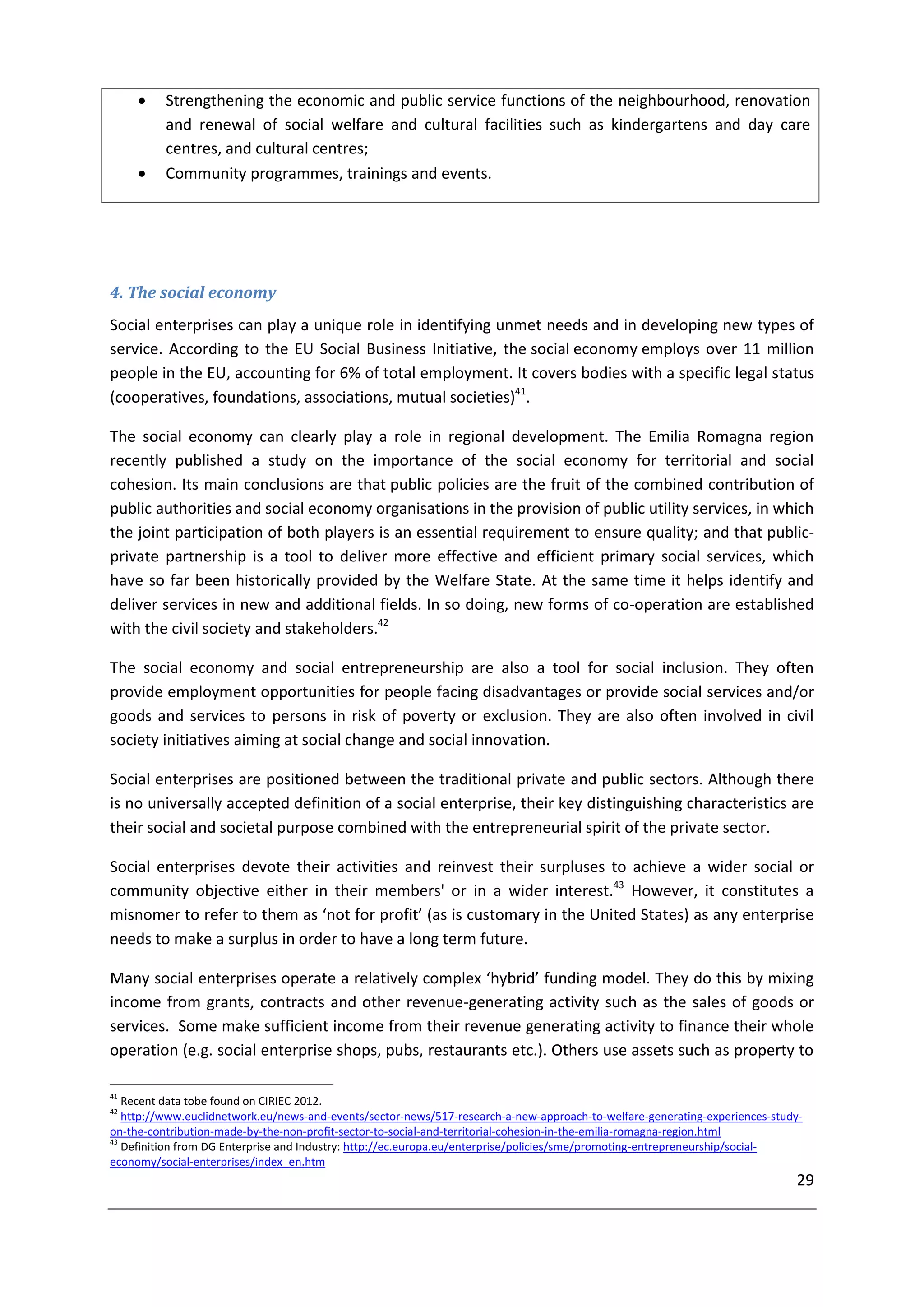     Strengthening the economic and public service functions of the neighbourhood, renovation
          and renewal of social welfare and cultural facilities such as kindergartens and day care
          centres, and cultural centres;
         Community programmes, trainings and events.




4. The social economy
Social enterprises can play a unique role in identifying unmet needs and in developing new types of
service. According to the EU Social Business Initiative, the social economy employs over 11 million
people in the EU, accounting for 6% of total employment. It covers bodies with a specific legal status
(cooperatives, foundations, associations, mutual societies)41.

The social economy can clearly play a role in regional development. The Emilia Romagna region
recently published a study on the importance of the social economy for territorial and social
cohesion. Its main conclusions are that public policies are the fruit of the combined contribution of
public authorities and social economy organisations in the provision of public utility services, in which
the joint participation of both players is an essential requirement to ensure quality; and that public-
private partnership is a tool to deliver more effective and efficient primary social services, which
have so far been historically provided by the Welfare State. At the same time it helps identify and
deliver services in new and additional fields. In so doing, new forms of co-operation are established
with the civil society and stakeholders.42

The social economy and social entrepreneurship are also a tool for social inclusion. They often
provide employment opportunities for people facing disadvantages or provide social services and/or
goods and services to persons in risk of poverty or exclusion. They are also often involved in civil
society initiatives aiming at social change and social innovation.

Social enterprises are positioned between the traditional private and public sectors. Although there
is no universally accepted definition of a social enterprise, their key distinguishing characteristics are
their social and societal purpose combined with the entrepreneurial spirit of the private sector.

Social enterprises devote their activities and reinvest their surpluses to achieve a wider social or
community objective either in their members' or in a wider interest.43 However, it constitutes a
misnomer to refer to them as ‘not for profit’ (as is customary in the United States) as any enterprise
needs to make a surplus in order to have a long term future.

Many social enterprises operate a relatively complex ‘hybrid’ funding model. They do this by mixing
income from grants, contracts and other revenue-generating activity such as the sales of goods or
services. Some make sufficient income from their revenue generating activity to finance their whole
operation (e.g. social enterprise shops, pubs, restaurants etc.). Others use assets such as property to

41
   Recent data tobe found on CIRIEC 2012.
42
   http://www.euclidnetwork.eu/news-and-events/sector-news/517-research-a-new-approach-to-welfare-generating-experiences-study-
on-the-contribution-made-by-the-non-profit-sector-to-social-and-territorial-cohesion-in-the-emilia-romagna-region.html
43
   Definition from DG Enterprise and Industry: http://ec.europa.eu/enterprise/policies/sme/promoting-entrepreneurship/social-
economy/social-enterprises/index_en.htm
                                                                                                                             29
 
