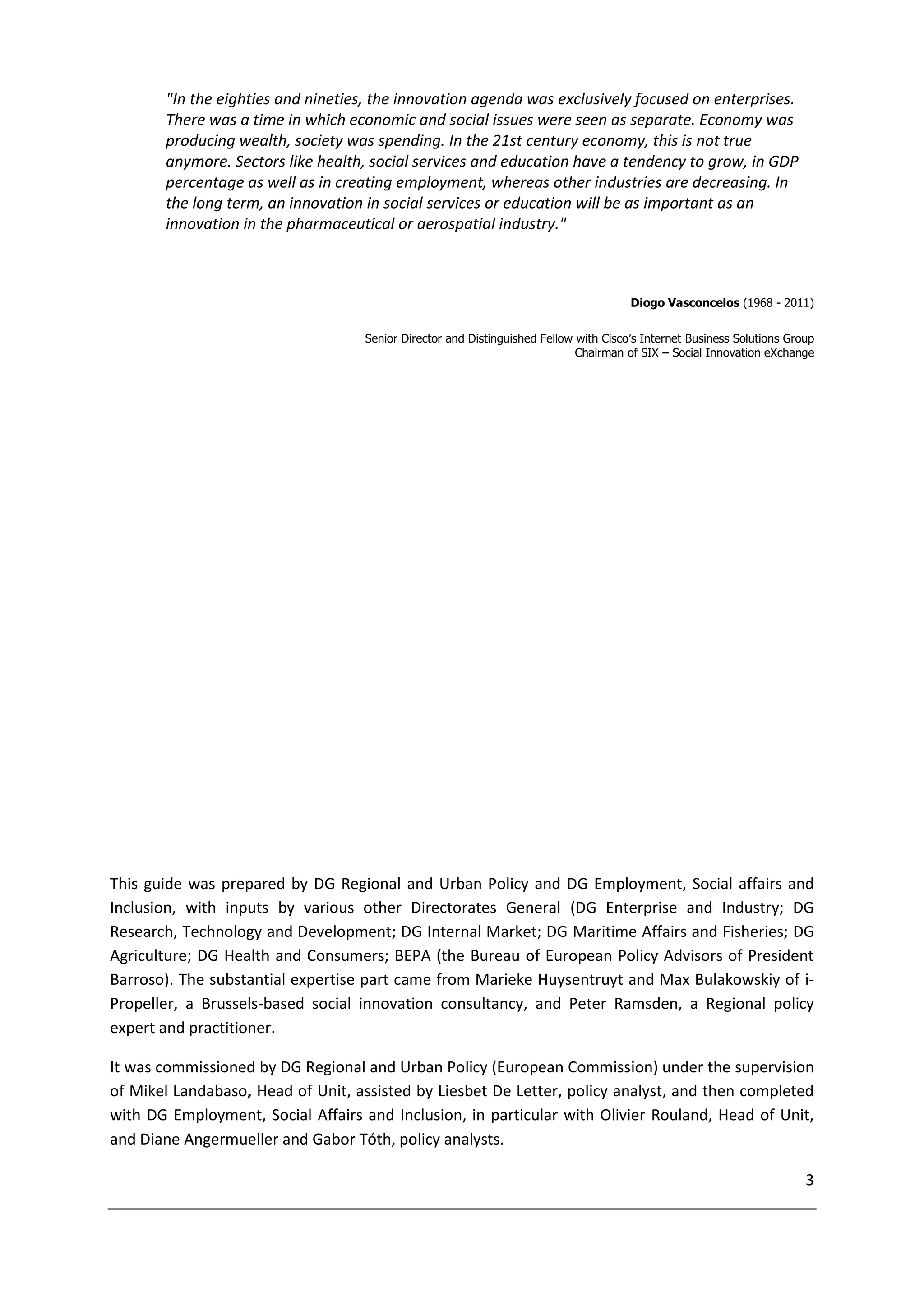 "In the eighties and nineties, the innovation agenda was exclusively focused on enterprises.
       There was a time in which economic and social issues were seen as separate. Economy was
       producing wealth, society was spending. In the 21st century economy, this is not true
       anymore. Sectors like health, social services and education have a tendency to grow, in GDP
       percentage as well as in creating employment, whereas other industries are decreasing. In
       the long term, an innovation in social services or education will be as important as an
       innovation in the pharmaceutical or aerospatial industry."



                                                                                      Diogo Vasconcelos (1968 - 2011)


                                   Senior Director and Distinguished Fellow with Cisco’s Internet Business Solutions Group
                                                                            Chairman of SIX – Social Innovation eXchange




This guide was prepared by DG Regional and Urban Policy and DG Employment, Social affairs and
Inclusion, with inputs by various other Directorates General (DG Enterprise and Industry; DG
Research, Technology and Development; DG Internal Market; DG Maritime Affairs and Fisheries; DG
Agriculture; DG Health and Consumers; BEPA (the Bureau of European Policy Advisors of President
Barroso). The substantial expertise part came from Marieke Huysentruyt and Max Bulakowskiy of i-
Propeller, a Brussels-based social innovation consultancy, and Peter Ramsden, a Regional policy
expert and practitioner.

It was commissioned by DG Regional and Urban Policy (European Commission) under the supervision
of Mikel Landabaso, Head of Unit, assisted by Liesbet De Letter, policy analyst, and then completed
with DG Employment, Social Affairs and Inclusion, in particular with Olivier Rouland, Head of Unit,
and Diane Angermueller and Gabor Tóth, policy analysts.

                                                                                                                        3
 