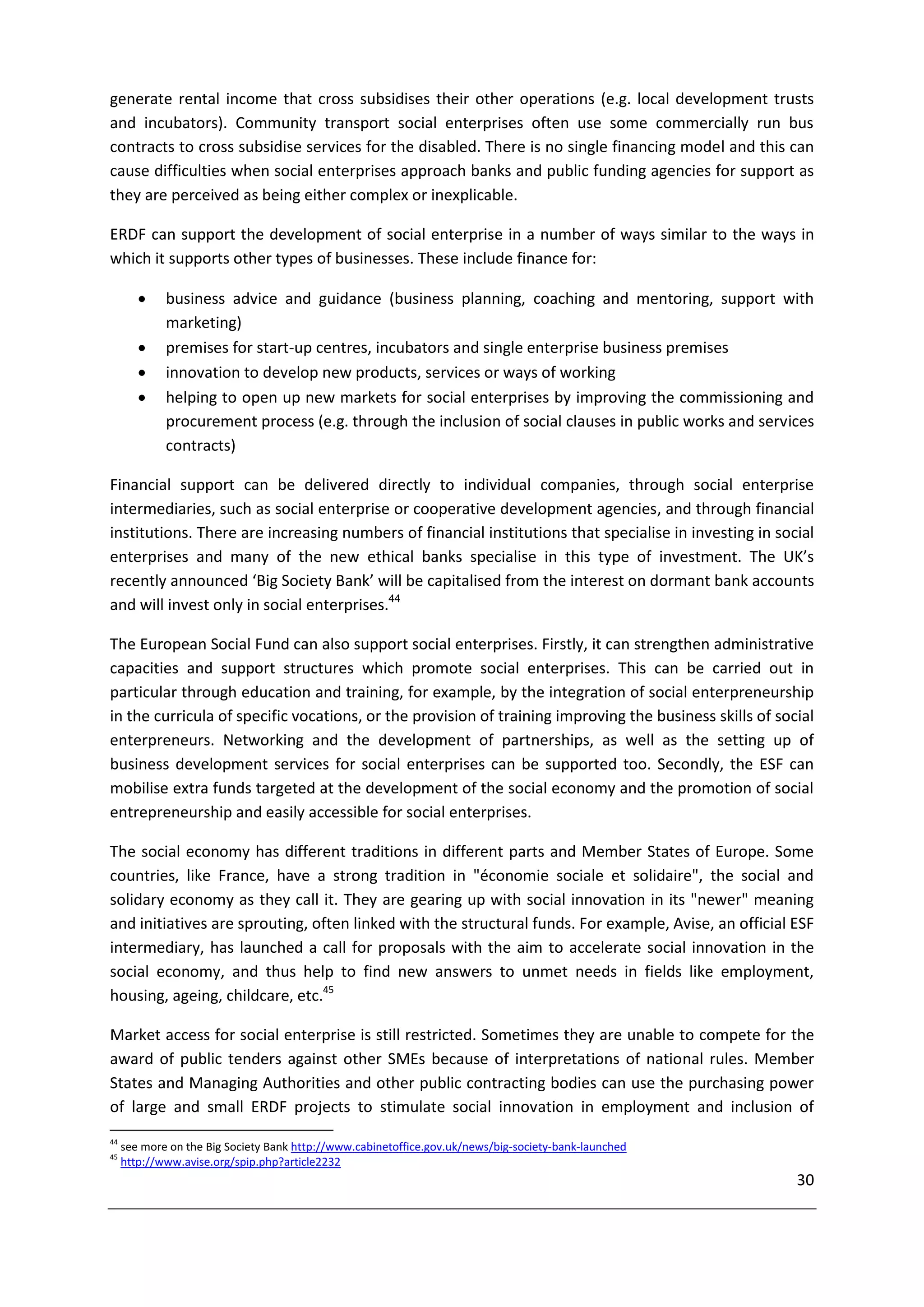 generate rental income that cross subsidises their other operations (e.g. local development trusts
and incubators). Community transport social enterprises often use some commercially run bus
contracts to cross subsidise services for the disabled. There is no single financing model and this can
cause difficulties when social enterprises approach banks and public funding agencies for support as
they are perceived as being either complex or inexplicable.

ERDF can support the development of social enterprise in a number of ways similar to the ways in
which it supports other types of businesses. These include finance for:

            business advice and guidance (business planning, coaching and mentoring, support with
             marketing)
            premises for start-up centres, incubators and single enterprise business premises
            innovation to develop new products, services or ways of working
            helping to open up new markets for social enterprises by improving the commissioning and
             procurement process (e.g. through the inclusion of social clauses in public works and services
             contracts)

Financial support can be delivered directly to individual companies, through social enterprise
intermediaries, such as social enterprise or cooperative development agencies, and through financial
institutions. There are increasing numbers of financial institutions that specialise in investing in social
enterprises and many of the new ethical banks specialise in this type of investment. The UK’s
recently announced ‘Big Society Bank’ will be capitalised from the interest on dormant bank accounts
and will invest only in social enterprises.44

The European Social Fund can also support social enterprises. Firstly, it can strengthen administrative
capacities and support structures which promote social enterprises. This can be carried out in
particular through education and training, for example, by the integration of social enterpreneurship
in the curricula of specific vocations, or the provision of training improving the business skills of social
enterpreneurs. Networking and the development of partnerships, as well as the setting up of
business development services for social enterprises can be supported too. Secondly, the ESF can
mobilise extra funds targeted at the development of the social economy and the promotion of social
entrepreneurship and easily accessible for social enterprises.

The social economy has different traditions in different parts and Member States of Europe. Some
countries, like France, have a strong tradition in "économie sociale et solidaire", the social and
solidary economy as they call it. They are gearing up with social innovation in its "newer" meaning
and initiatives are sprouting, often linked with the structural funds. For example, Avise, an official ESF
intermediary, has launched a call for proposals with the aim to accelerate social innovation in the
social economy, and thus help to find new answers to unmet needs in fields like employment,
housing, ageing, childcare, etc.45

Market access for social enterprise is still restricted. Sometimes they are unable to compete for the
award of public tenders against other SMEs because of interpretations of national rules. Member
States and Managing Authorities and other public contracting bodies can use the purchasing power
of large and small ERDF projects to stimulate social innovation in employment and inclusion of
44
     see more on the Big Society Bank http://www.cabinetoffice.gov.uk/news/big-society-bank-launched
45
     http://www.avise.org/spip.php?article2232
                                                                                                         30
 