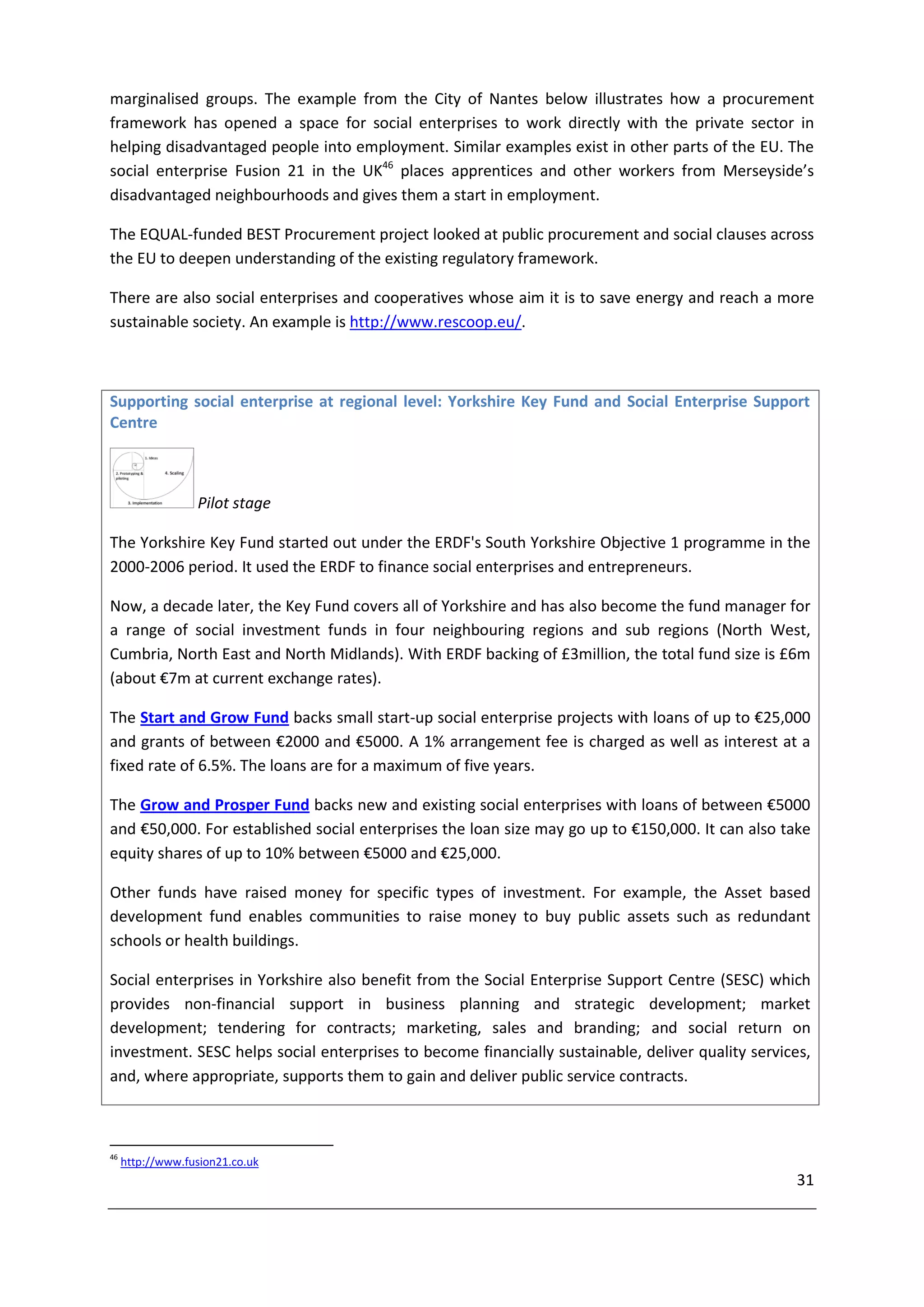 marginalised groups. The example from the City of Nantes below illustrates how a procurement
framework has opened a space for social enterprises to work directly with the private sector in
helping disadvantaged people into employment. Similar examples exist in other parts of the EU. The
social enterprise Fusion 21 in the UK46 places apprentices and other workers from Merseyside’s
disadvantaged neighbourhoods and gives them a start in employment.

The EQUAL-funded BEST Procurement project looked at public procurement and social clauses across
the EU to deepen understanding of the existing regulatory framework.

There are also social enterprises and cooperatives whose aim it is to save energy and reach a more
sustainable society. An example is http://www.rescoop.eu/.



Supporting social enterprise at regional level: Yorkshire Key Fund and Social Enterprise Support
Centre



                  Pilot stage

The Yorkshire Key Fund started out under the ERDF's South Yorkshire Objective 1 programme in the
2000-2006 period. It used the ERDF to finance social enterprises and entrepreneurs.

Now, a decade later, the Key Fund covers all of Yorkshire and has also become the fund manager for
a range of social investment funds in four neighbouring regions and sub regions (North West,
Cumbria, North East and North Midlands). With ERDF backing of £3million, the total fund size is £6m
(about €7m at current exchange rates).

The Start and Grow Fund backs small start-up social enterprise projects with loans of up to €25,000
and grants of between €2000 and €5000. A 1% arrangement fee is charged as well as interest at a
fixed rate of 6.5%. The loans are for a maximum of five years.

The Grow and Prosper Fund backs new and existing social enterprises with loans of between €5000
and €50,000. For established social enterprises the loan size may go up to €150,000. It can also take
equity shares of up to 10% between €5000 and €25,000.

Other funds have raised money for specific types of investment. For example, the Asset based
development fund enables communities to raise money to buy public assets such as redundant
schools or health buildings.

Social enterprises in Yorkshire also benefit from the Social Enterprise Support Centre (SESC) which
provides non-financial support in business planning and strategic development; market
development; tendering for contracts; marketing, sales and branding; and social return on
investment. SESC helps social enterprises to become financially sustainable, deliver quality services,
and, where appropriate, supports them to gain and deliver public service contracts.



46
     http://www.fusion21.co.uk
                                                                                                   31
 