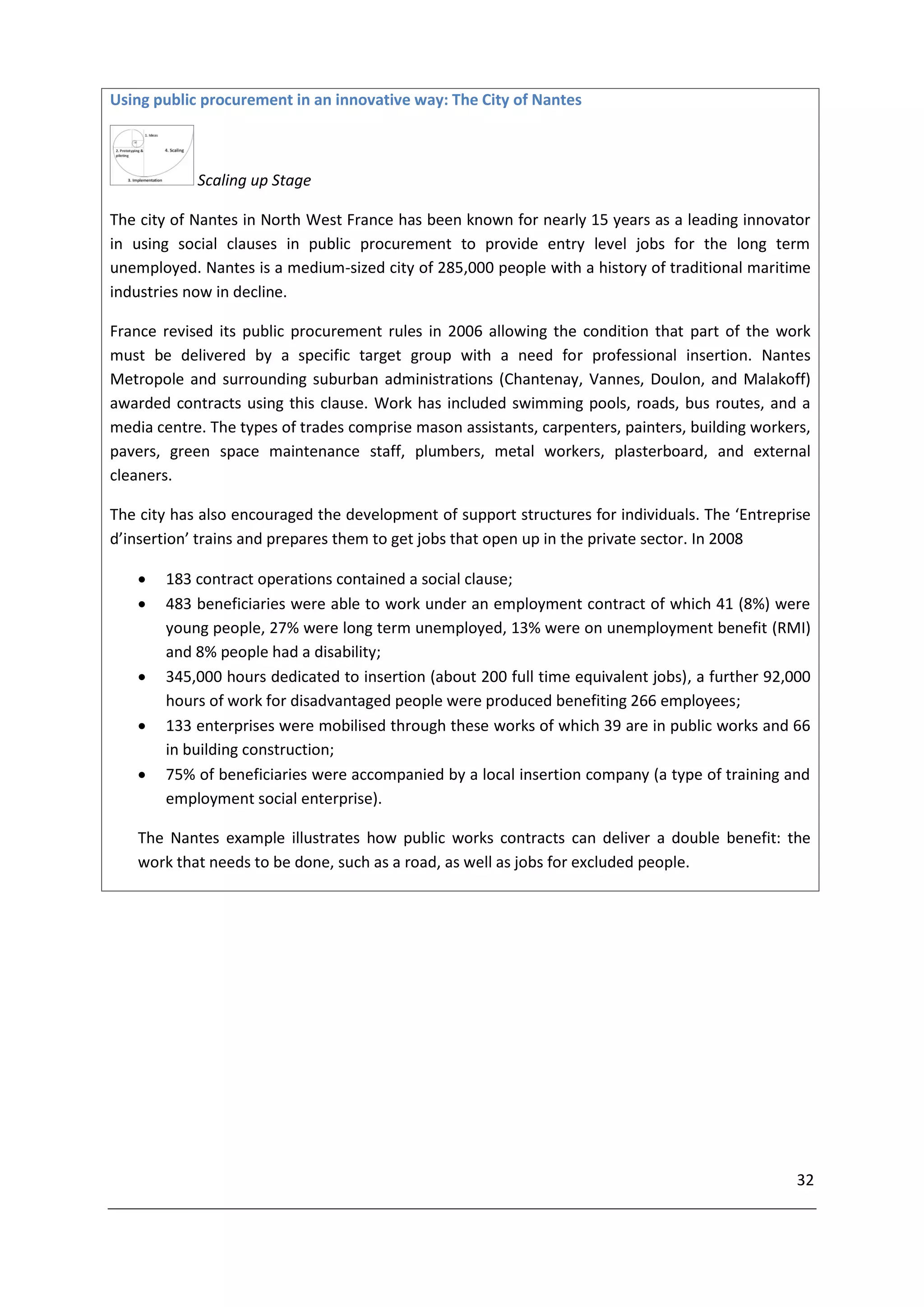 Using public procurement in an innovative way: The City of Nantes



            Scaling up Stage

The city of Nantes in North West France has been known for nearly 15 years as a leading innovator
in using social clauses in public procurement to provide entry level jobs for the long term
unemployed. Nantes is a medium-sized city of 285,000 people with a history of traditional maritime
industries now in decline.

France revised its public procurement rules in 2006 allowing the condition that part of the work
must be delivered by a specific target group with a need for professional insertion. Nantes
Metropole and surrounding suburban administrations (Chantenay, Vannes, Doulon, and Malakoff)
awarded contracts using this clause. Work has included swimming pools, roads, bus routes, and a
media centre. The types of trades comprise mason assistants, carpenters, painters, building workers,
pavers, green space maintenance staff, plumbers, metal workers, plasterboard, and external
cleaners.

The city has also encouraged the development of support structures for individuals. The ‘Entreprise
d’insertion’ trains and prepares them to get jobs that open up in the private sector. In 2008

      183 contract operations contained a social clause;
      483 beneficiaries were able to work under an employment contract of which 41 (8%) were
       young people, 27% were long term unemployed, 13% were on unemployment benefit (RMI)
       and 8% people had a disability;
      345,000 hours dedicated to insertion (about 200 full time equivalent jobs), a further 92,000
       hours of work for disadvantaged people were produced benefiting 266 employees;
      133 enterprises were mobilised through these works of which 39 are in public works and 66
       in building construction;
      75% of beneficiaries were accompanied by a local insertion company (a type of training and
       employment social enterprise).

   The Nantes example illustrates how public works contracts can deliver a double benefit: the
   work that needs to be done, such as a road, as well as jobs for excluded people.




                                                                                                  32
 