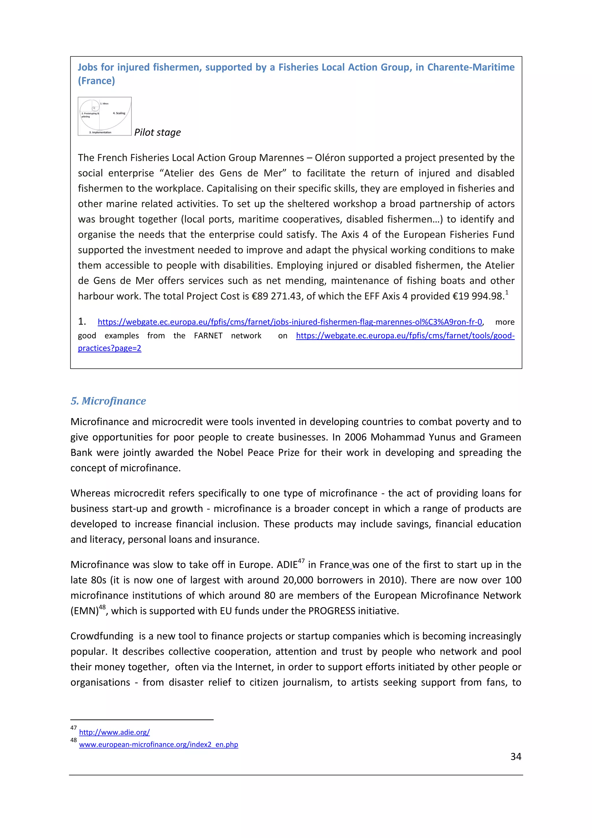 Jobs for injured fishermen, supported by a Fisheries Local Action Group, in Charente-Maritime
     (France)



                    Pilot stage

     The French Fisheries Local Action Group Marennes – Oléron supported a project presented by the
     social enterprise “Atelier des Gens de Mer” to facilitate the return of injured and disabled
     fishermen to the workplace. Capitalising on their specific skills, they are employed in fisheries and
     other marine related activities. To set up the sheltered workshop a broad partnership of actors
     was brought together (local ports, maritime cooperatives, disabled fishermen…) to identify and
     organise the needs that the enterprise could satisfy. The Axis 4 of the European Fisheries Fund
     supported the investment needed to improve and adapt the physical working conditions to make
     them accessible to people with disabilities. Employing injured or disabled fishermen, the Atelier
     de Gens de Mer offers services such as net mending, maintenance of fishing boats and other
     harbour work. The total Project Cost is €89 271.43, of which the EFF Axis 4 provided €19 994.98.1

     1.   https://webgate.ec.europa.eu/fpfis/cms/farnet/jobs-injured-fishermen-flag-marennes-ol%C3%A9ron-fr-0,   more
     good examples from the FARNET network              on https://webgate.ec.europa.eu/fpfis/cms/farnet/tools/good-
     practices?page=2




5. Microfinance
Microfinance and microcredit were tools invented in developing countries to combat poverty and to
give opportunities for poor people to create businesses. In 2006 Mohammad Yunus and Grameen
Bank were jointly awarded the Nobel Peace Prize for their work in developing and spreading the
concept of microfinance.

Whereas microcredit refers specifically to one type of microfinance - the act of providing loans for
business start-up and growth - microfinance is a broader concept in which a range of products are
developed to increase financial inclusion. These products may include savings, financial education
and literacy, personal loans and insurance.

Microfinance was slow to take off in Europe. ADIE47 in France was one of the first to start up in the
late 80s (it is now one of largest with around 20,000 borrowers in 2010). There are now over 100
microfinance institutions of which around 80 are members of the European Microfinance Network
(EMN)48, which is supported with EU funds under the PROGRESS initiative.

Crowdfunding is a new tool to finance projects or startup companies which is becoming increasingly
popular. It describes collective cooperation, attention and trust by people who network and pool
their money together, often via the Internet, in order to support efforts initiated by other people or
organisations - from disaster relief to citizen journalism, to artists seeking support from fans, to



47
     http://www.adie.org/
48
     www.european-microfinance.org/index2_en.php
                                                                                                                    34
 