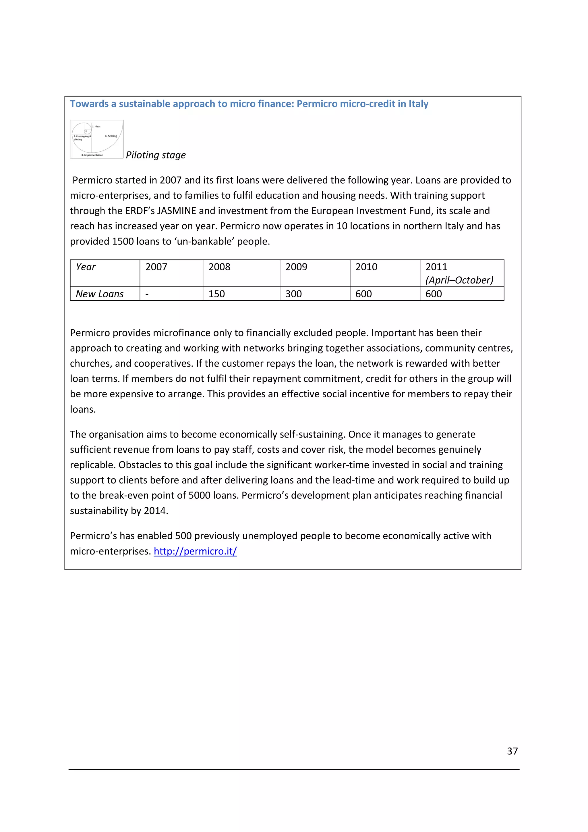 Towards a sustainable approach to micro finance: Permicro micro-credit in Italy



             Piloting stage

 Permicro started in 2007 and its first loans were delivered the following year. Loans are provided to
micro-enterprises, and to families to fulfil education and housing needs. With training support
through the ERDF’s JASMINE and investment from the European Investment Fund, its scale and
reach has increased year on year. Permicro now operates in 10 locations in northern Italy and has
provided 1500 loans to ‘un-bankable’ people.

 Year            2007           2008             2009             2010            2011
                                                                                  (April–October)
 New Loans       -              150              300              600             600


Permicro provides microfinance only to financially excluded people. Important has been their
approach to creating and working with networks bringing together associations, community centres,
churches, and cooperatives. If the customer repays the loan, the network is rewarded with better
loan terms. If members do not fulfil their repayment commitment, credit for others in the group will
be more expensive to arrange. This provides an effective social incentive for members to repay their
loans.

The organisation aims to become economically self-sustaining. Once it manages to generate
sufficient revenue from loans to pay staff, costs and cover risk, the model becomes genuinely
replicable. Obstacles to this goal include the significant worker-time invested in social and training
support to clients before and after delivering loans and the lead-time and work required to build up
to the break-even point of 5000 loans. Permicro’s development plan anticipates reaching financial
sustainability by 2014.

Permicro’s has enabled 500 previously unemployed people to become economically active with
micro-enterprises. http://permicro.it/




                                                                                                     37
 