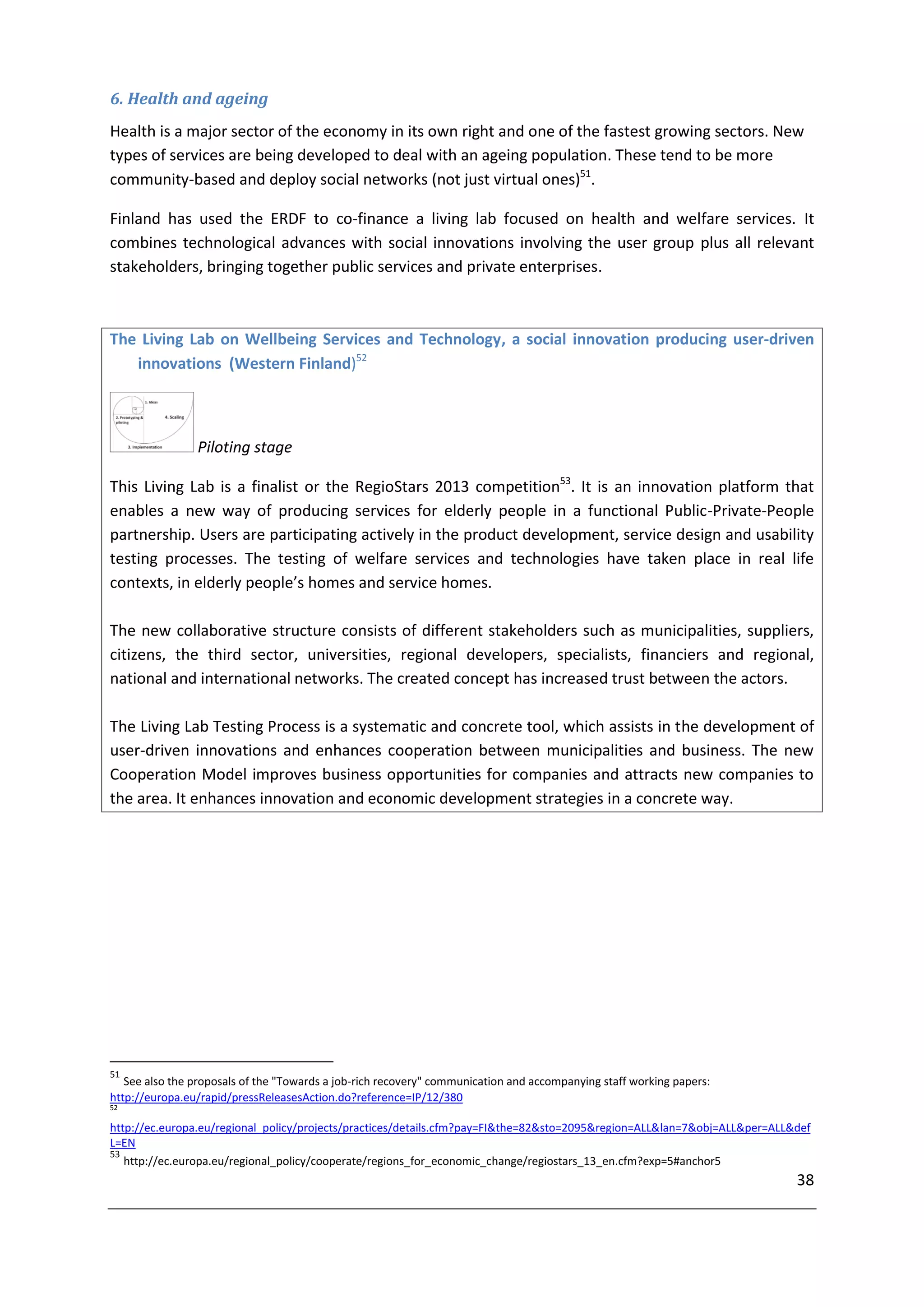 6. Health and ageing
Health is a major sector of the economy in its own right and one of the fastest growing sectors. New
types of services are being developed to deal with an ageing population. These tend to be more
community-based and deploy social networks (not just virtual ones)51.

Finland has used the ERDF to co-finance a living lab focused on health and welfare services. It
combines technological advances with social innovations involving the user group plus all relevant
stakeholders, bringing together public services and private enterprises.



The Living Lab on Wellbeing Services and Technology, a social innovation producing user-driven
   innovations (Western Finland)52



                Piloting stage

This Living Lab is a finalist or the RegioStars 2013 competition53. It is an innovation platform that
enables a new way of producing services for elderly people in a functional Public-Private-People
partnership. Users are participating actively in the product development, service design and usability
testing processes. The testing of welfare services and technologies have taken place in real life
contexts, in elderly people’s homes and service homes.

The new collaborative structure consists of different stakeholders such as municipalities, suppliers,
citizens, the third sector, universities, regional developers, specialists, financiers and regional,
national and international networks. The created concept has increased trust between the actors.

The Living Lab Testing Process is a systematic and concrete tool, which assists in the development of
user-driven innovations and enhances cooperation between municipalities and business. The new
Cooperation Model improves business opportunities for companies and attracts new companies to
the area. It enhances innovation and economic development strategies in a concrete way.




51
   See also the proposals of the "Towards a job-rich recovery" communication and accompanying staff working papers:
http://europa.eu/rapid/pressReleasesAction.do?reference=IP/12/380
52

http://ec.europa.eu/regional_policy/projects/practices/details.cfm?pay=FI&the=82&sto=2095&region=ALL&lan=7&obj=ALL&per=ALL&def
L=EN
53
   http://ec.europa.eu/regional_policy/cooperate/regions_for_economic_change/regiostars_13_en.cfm?exp=5#anchor5
                                                                                                                           38
 