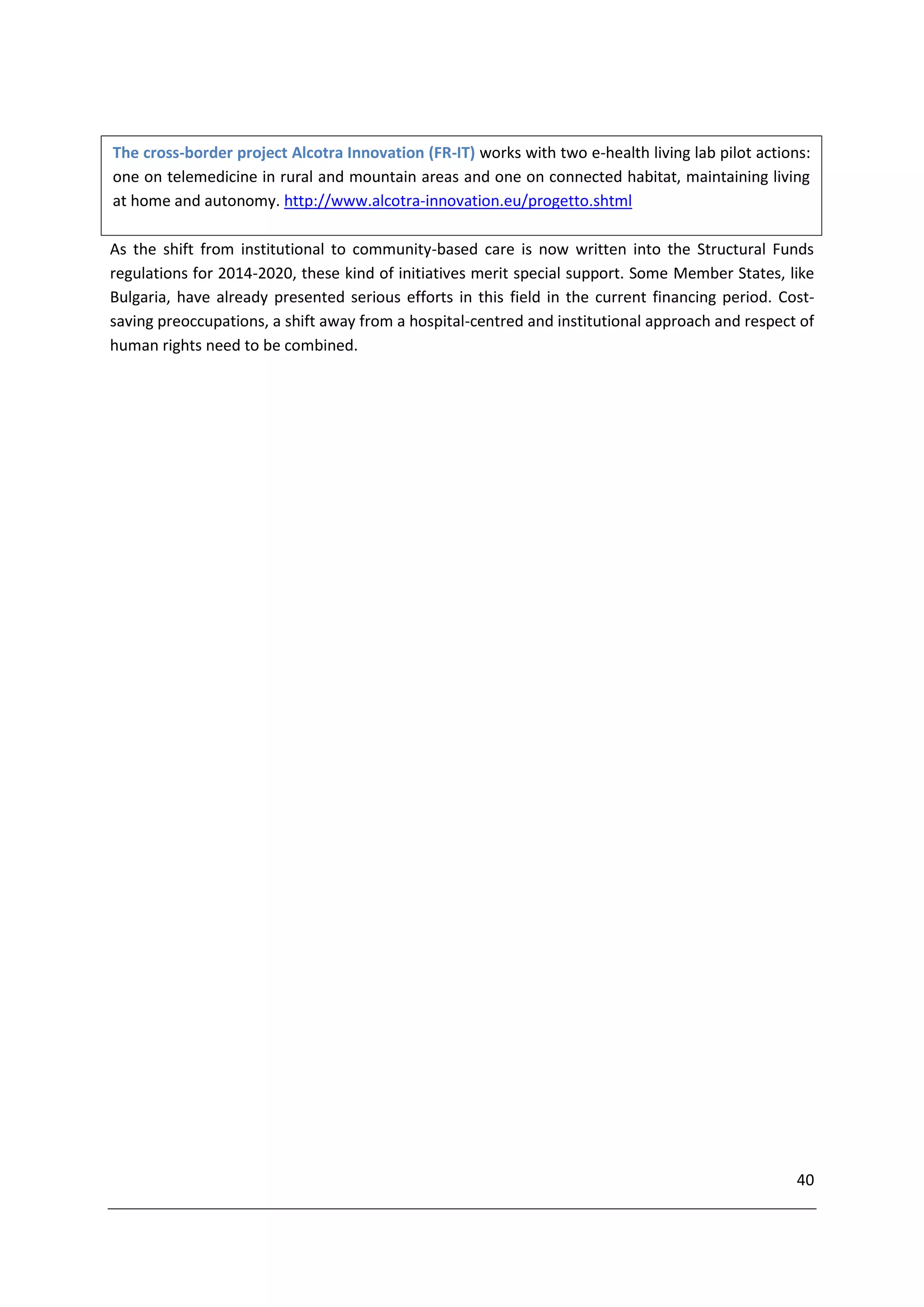 The cross-border project Alcotra Innovation (FR-IT) works with two e-health living lab pilot actions:
one on telemedicine in rural and mountain areas and one on connected habitat, maintaining living
at home and autonomy. http://www.alcotra-innovation.eu/progetto.shtml

As the shift from institutional to community-based care is now written into the Structural Funds
regulations for 2014-2020, these kind of initiatives merit special support. Some Member States, like
Bulgaria, have already presented serious efforts in this field in the current financing period. Cost-
saving preoccupations, a shift away from a hospital-centred and institutional approach and respect of
human rights need to be combined.




                                                                                                   40
 