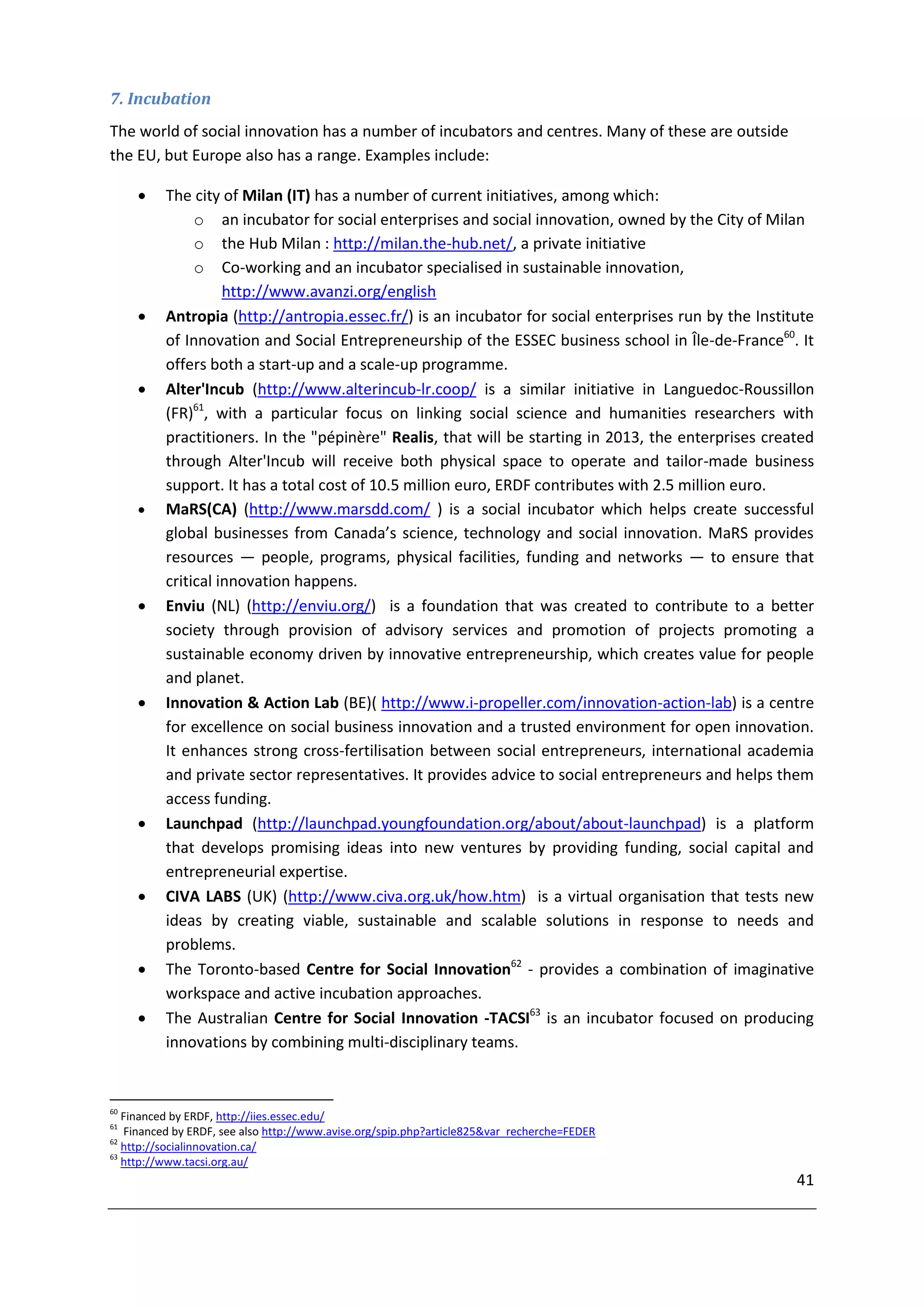 7. Incubation
The world of social innovation has a number of incubators and centres. Many of these are outside
the EU, but Europe also has a range. Examples include:

         The city of Milan (IT) has a number of current initiatives, among which:
               o an incubator for social enterprises and social innovation, owned by the City of Milan
               o the Hub Milan : http://milan.the-hub.net/, a private initiative
               o Co-working and an incubator specialised in sustainable innovation,
                    http://www.avanzi.org/english
         Antropia (http://antropia.essec.fr/) is an incubator for social enterprises run by the Institute
          of Innovation and Social Entrepreneurship of the ESSEC business school in Île-de-France60. It
          offers both a start-up and a scale-up programme.
         Alter'Incub (http://www.alterincub-lr.coop/ is a similar initiative in Languedoc-Roussillon
          (FR)61, with a particular focus on linking social science and humanities researchers with
          practitioners. In the "pépinère" Realis, that will be starting in 2013, the enterprises created
          through Alter'Incub will receive both physical space to operate and tailor-made business
          support. It has a total cost of 10.5 million euro, ERDF contributes with 2.5 million euro.
         MaRS(CA) (http://www.marsdd.com/ ) is a social incubator which helps create successful
          global businesses from Canada’s science, technology and social innovation. MaRS provides
          resources — people, programs, physical facilities, funding and networks — to ensure that
          critical innovation happens.
         Enviu (NL) (http://enviu.org/) is a foundation that was created to contribute to a better
          society through provision of advisory services and promotion of projects promoting a
          sustainable economy driven by innovative entrepreneurship, which creates value for people
          and planet.
         Innovation & Action Lab (BE)( http://www.i-propeller.com/innovation-action-lab) is a centre
          for excellence on social business innovation and a trusted environment for open innovation.
          It enhances strong cross-fertilisation between social entrepreneurs, international academia
          and private sector representatives. It provides advice to social entrepreneurs and helps them
          access funding.
         Launchpad (http://launchpad.youngfoundation.org/about/about-launchpad) is a platform
          that develops promising ideas into new ventures by providing funding, social capital and
          entrepreneurial expertise.
         CIVA LABS (UK) (http://www.civa.org.uk/how.htm) is a virtual organisation that tests new
          ideas by creating viable, sustainable and scalable solutions in response to needs and
          problems.
         The Toronto-based Centre for Social Innovation62 - provides a combination of imaginative
          workspace and active incubation approaches.
         The Australian Centre for Social Innovation -TACSI63 is an incubator focused on producing
          innovations by combining multi-disciplinary teams.


60
   Financed by ERDF, http://iies.essec.edu/
61
   Financed by ERDF, see also http://www.avise.org/spip.php?article825&var_recherche=FEDER
62
   http://socialinnovation.ca/
63
   http://www.tacsi.org.au/
                                                                                                       41
 