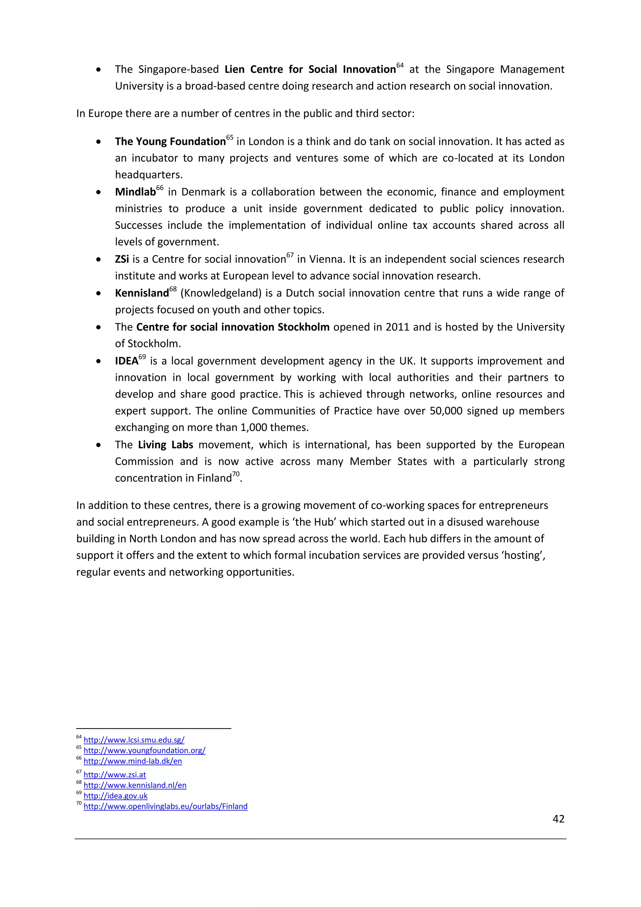     The Singapore-based Lien Centre for Social Innovation64 at the Singapore Management
          University is a broad-based centre doing research and action research on social innovation.

In Europe there are a number of centres in the public and third sector:

         The Young Foundation65 in London is a think and do tank on social innovation. It has acted as
          an incubator to many projects and ventures some of which are co-located at its London
          headquarters.
         Mindlab66 in Denmark is a collaboration between the economic, finance and employment
          ministries to produce a unit inside government dedicated to public policy innovation.
          Successes include the implementation of individual online tax accounts shared across all
          levels of government.
         ZSi is a Centre for social innovation67 in Vienna. It is an independent social sciences research
          institute and works at European level to advance social innovation research.
         Kennisland68 (Knowledgeland) is a Dutch social innovation centre that runs a wide range of
          projects focused on youth and other topics.
         The Centre for social innovation Stockholm opened in 2011 and is hosted by the University
          of Stockholm.
         IDEA69 is a local government development agency in the UK. It supports improvement and
          innovation in local government by working with local authorities and their partners to
          develop and share good practice. This is achieved through networks, online resources and
          expert support. The online Communities of Practice have over 50,000 signed up members
          exchanging on more than 1,000 themes.
         The Living Labs movement, which is international, has been supported by the European
          Commission and is now active across many Member States with a particularly strong
          concentration in Finland70.

In addition to these centres, there is a growing movement of co-working spaces for entrepreneurs
and social entrepreneurs. A good example is ‘the Hub’ which started out in a disused warehouse
building in North London and has now spread across the world. Each hub differs in the amount of
support it offers and the extent to which formal incubation services are provided versus ‘hosting’,
regular events and networking opportunities.




64
   http://www.lcsi.smu.edu.sg/
65
   http://www.youngfoundation.org/
66
   http://www.mind-lab.dk/en
67
   http://www.zsi.at
68
   http://www.kennisland.nl/en
69
   http://idea.gov.uk
70
   http://www.openlivinglabs.eu/ourlabs/Finland
                                                                                                       42
 