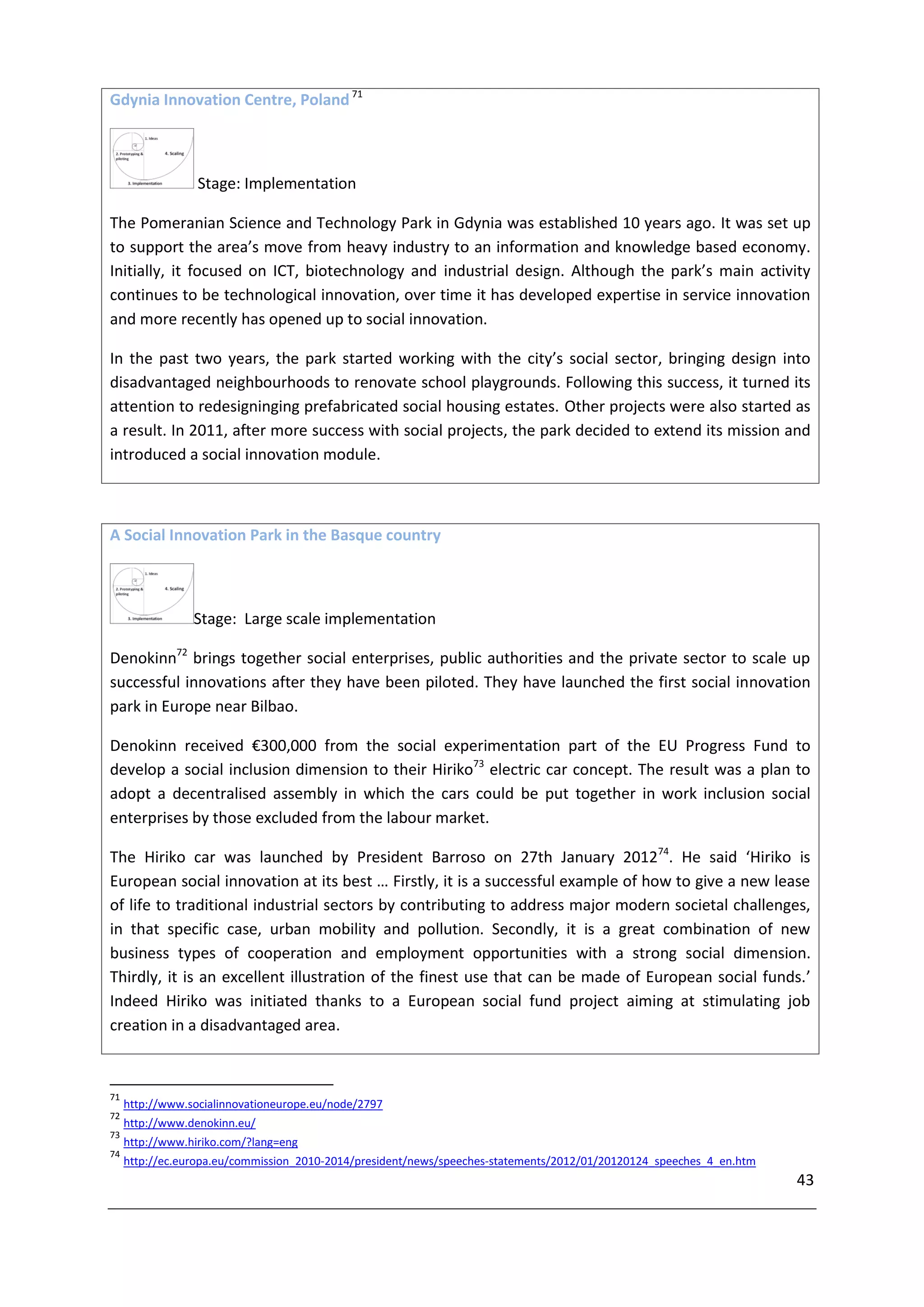 Gdynia Innovation Centre, Poland 71



                  Stage: Implementation

The Pomeranian Science and Technology Park in Gdynia was established 10 years ago. It was set up
to support the area’s move from heavy industry to an information and knowledge based economy.
Initially, it focused on ICT, biotechnology and industrial design. Although the park’s main activity
continues to be technological innovation, over time it has developed expertise in service innovation
and more recently has opened up to social innovation.

In the past two years, the park started working with the city’s social sector, bringing design into
disadvantaged neighbourhoods to renovate school playgrounds. Following this success, it turned its
attention to redesigninging prefabricated social housing estates. Other projects were also started as
a result. In 2011, after more success with social projects, the park decided to extend its mission and
introduced a social innovation module.



A Social Innovation Park in the Basque country



                 Stage: Large scale implementation

Denokinn72 brings together social enterprises, public authorities and the private sector to scale up
successful innovations after they have been piloted. They have launched the first social innovation
park in Europe near Bilbao.

Denokinn received €300,000 from the social experimentation part of the EU Progress Fund to
develop a social inclusion dimension to their Hiriko73 electric car concept. The result was a plan to
adopt a decentralised assembly in which the cars could be put together in work inclusion social
enterprises by those excluded from the labour market.

The Hiriko car was launched by President Barroso on 27th January 201274. He said ‘Hiriko is
European social innovation at its best … Firstly, it is a successful example of how to give a new lease
of life to traditional industrial sectors by contributing to address major modern societal challenges,
in that specific case, urban mobility and pollution. Secondly, it is a great combination of new
business types of cooperation and employment opportunities with a strong social dimension.
Thirdly, it is an excellent illustration of the finest use that can be made of European social funds.’
Indeed Hiriko was initiated thanks to a European social fund project aiming at stimulating job
creation in a disadvantaged area.



71
     http://www.socialinnovationeurope.eu/node/2797
72
     http://www.denokinn.eu/
73
     http://www.hiriko.com/?lang=eng
74
     http://ec.europa.eu/commission_2010-2014/president/news/speeches-statements/2012/01/20120124_speeches_4_en.htm
                                                                                                                      43
 